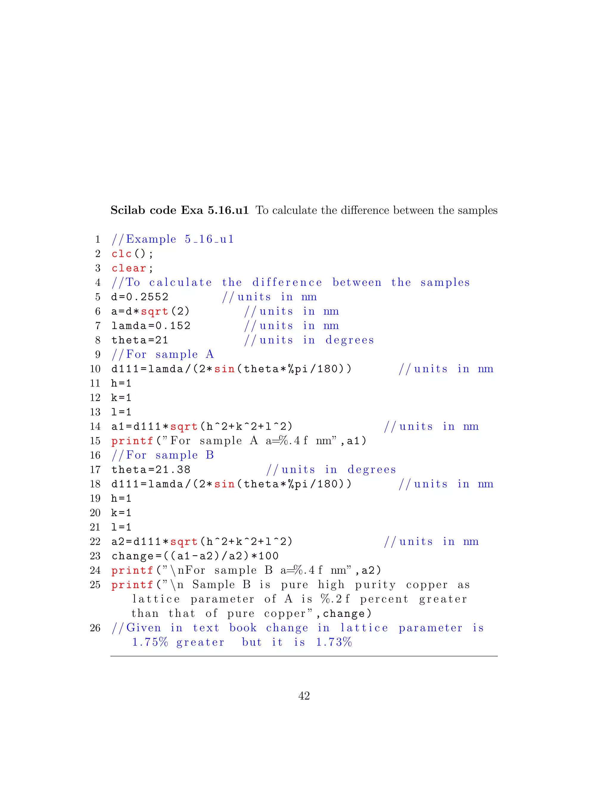 Scilab code Exa 5.16.u1 To calculate the diﬀerence between the samples
1 // Example 5 16 u1
2 clc();
3 clear;
4 //To c a l c u l a t e the d i f f e r e n c e between the samples
5 d=0.2552 // u n i t s in nm
6 a=d*sqrt (2) // u n i t s in nm
7 lamda =0.152 // u n i t s in nm
8 theta =21 // u n i t s in d e g r e e s
9 // For sample A
10 d111=lamda /(2* sin(theta*%pi /180)) // u n i t s in nm
11 h=1
12 k=1
13 l=1
14 a1=d111*sqrt(h^2+k^2+l^2) // u n i t s in nm
15 printf(”For sample A a=%. 4 f nm”,a1)
16 // For sample B
17 theta =21.38 // u n i t s in d e g r e e s
18 d111=lamda /(2* sin(theta*%pi /180)) // u n i t s in nm
19 h=1
20 k=1
21 l=1
22 a2=d111*sqrt(h^2+k^2+l^2) // u n i t s in nm
23 change =((a1 -a2)/a2)*100
24 printf(”nFor sample B a=%. 4 f nm”,a2)
25 printf(”n Sample B i s pure high p u r i t y copper as
l a t t i c e parameter of A i s %. 2 f percent g r e a t e r
than that of pure copper ”,change)
26 // Given in t e x t book change in l a t t i c e parameter i s
1.75% g r e a t e r but i t i s 1.73%
42
 