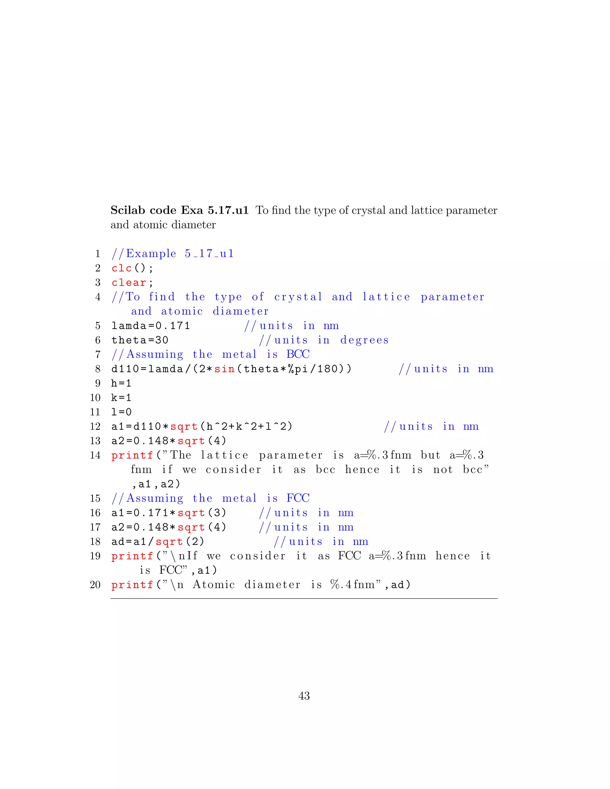 Scilab code Exa 5.17.u1 To ﬁnd the type of crystal and lattice parameter
and atomic diameter
1 // Example 5 17 u1
2 clc();
3 clear;
4 //To f i n d the type of c r y s t a l and l a t t i c e parameter
and atomic diameter
5 lamda =0.171 // u n i t s in nm
6 theta =30 // u n i t s in d e g r e e s
7 // Assuming the metal i s BCC
8 d110=lamda /(2* sin(theta*%pi /180)) // u n i t s in nm
9 h=1
10 k=1
11 l=0
12 a1=d110*sqrt(h^2+k^2+l^2) // u n i t s in nm
13 a2 =0.148* sqrt (4)
14 printf(”The l a t t i c e parameter i s a=%. 3 fnm but a=%. 3
fnm i f we c o n s i d e r i t as bcc hence i t i s not bcc ”
,a1 ,a2)
15 // Assuming the metal i s FCC
16 a1 =0.171* sqrt (3) // u n i t s in nm
17 a2 =0.148* sqrt (4) // u n i t s in nm
18 ad=a1/sqrt (2) // u n i t s in nm
19 printf(” n I f we c o n s i d e r i t as FCC a=%. 3 fnm hence i t
i s FCC”,a1)
20 printf(”n Atomic diameter i s %. 4 fnm”,ad)
43
 