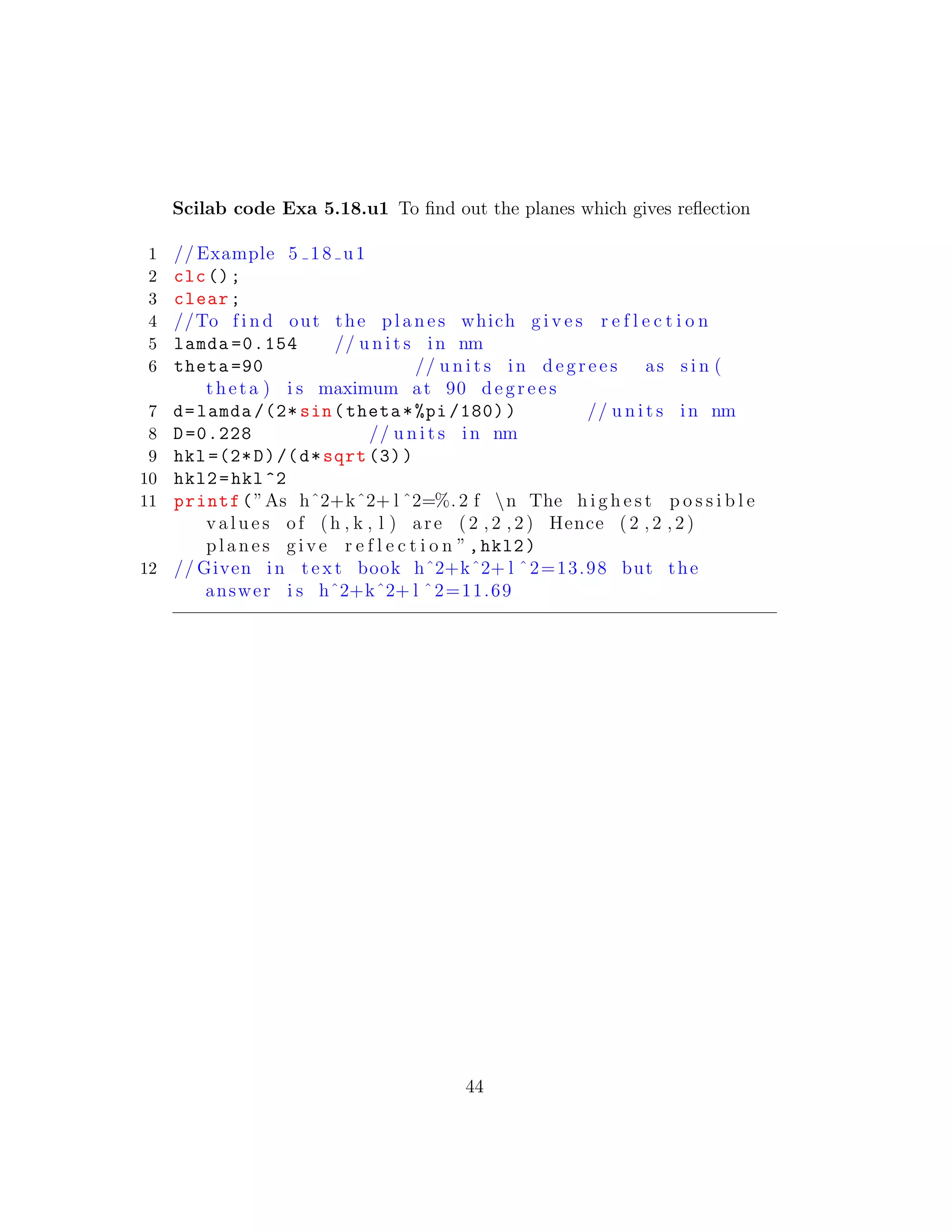 Scilab code Exa 5.18.u1 To ﬁnd out the planes which gives reﬂection
1 // Example 5 18 u1
2 clc();
3 clear;
4 //To f i n d out the planes which g i v e s r e f l e c t i o n
5 lamda =0.154 // u n i t s in nm
6 theta =90 // u n i t s in d e g r e e s as s i n (
theta ) i s maximum at 90 d e g r e e s
7 d=lamda /(2* sin(theta*%pi /180)) // u n i t s in nm
8 D=0.228 // u n i t s in nm
9 hkl =(2*D)/(d*sqrt (3))
10 hkl2=hkl^2
11 printf(”As hˆ2+kˆ2+ l ˆ2=%. 2 f n The h i g h e s t p o s s i b l e
v a l u e s of (h , k , l ) are ( 2 , 2 , 2 ) Hence ( 2 , 2 , 2 )
planes g i v e r e f l e c t i o n ”,hkl2)
12 // Given in t e x t book hˆ2+kˆ2+ l ˆ2=13.98 but the
answer i s hˆ2+kˆ2+ l ˆ2=11.69
44
 