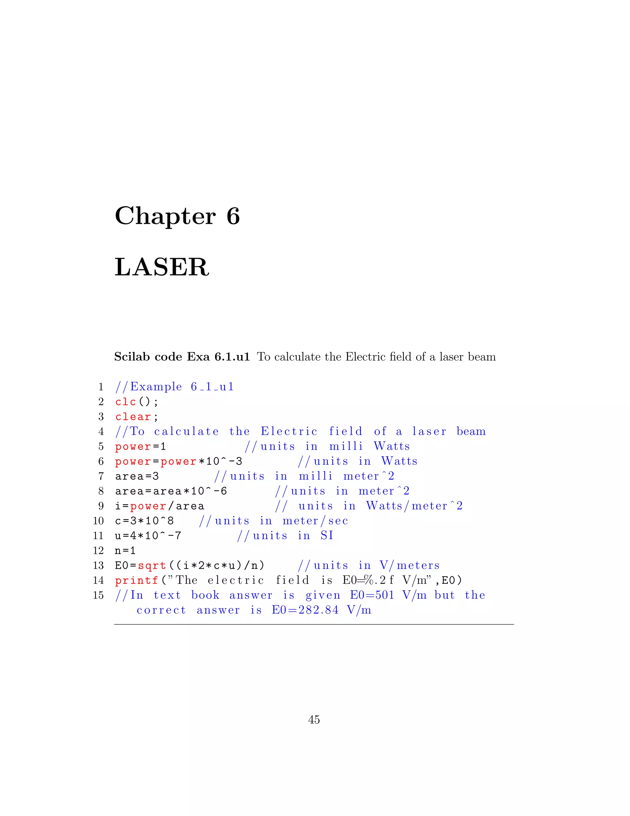 Chapter 6
LASER
Scilab code Exa 6.1.u1 To calculate the Electric ﬁeld of a laser beam
1 // Example 6 1 u1
2 clc();
3 clear;
4 //To c a l c u l a t e the E l e c t r i c f i e l d of a l a s e r beam
5 power =1 // u n i t s in m i l l i Watts
6 power=power *10^ -3 // u n i t s in Watts
7 area =3 // u n i t s in m i l l i meter ˆ2
8 area=area *10^ -6 // u n i t s in meter ˆ2
9 i=power/area // u n i t s in Watts/ meter ˆ2
10 c=3*10^8 // u n i t s in meter / sec
11 u=4*10^ -7 // u n i t s in SI
12 n=1
13 E0=sqrt ((i*2*c*u)/n) // u n i t s in V/ meters
14 printf(”The e l e c t r i c f i e l d i s E0=%. 2 f V/m”,E0)
15 // In t e x t book answer i s given E0=501 V/m but the
c o r r e c t answer i s E0=282.84 V/m
45
 