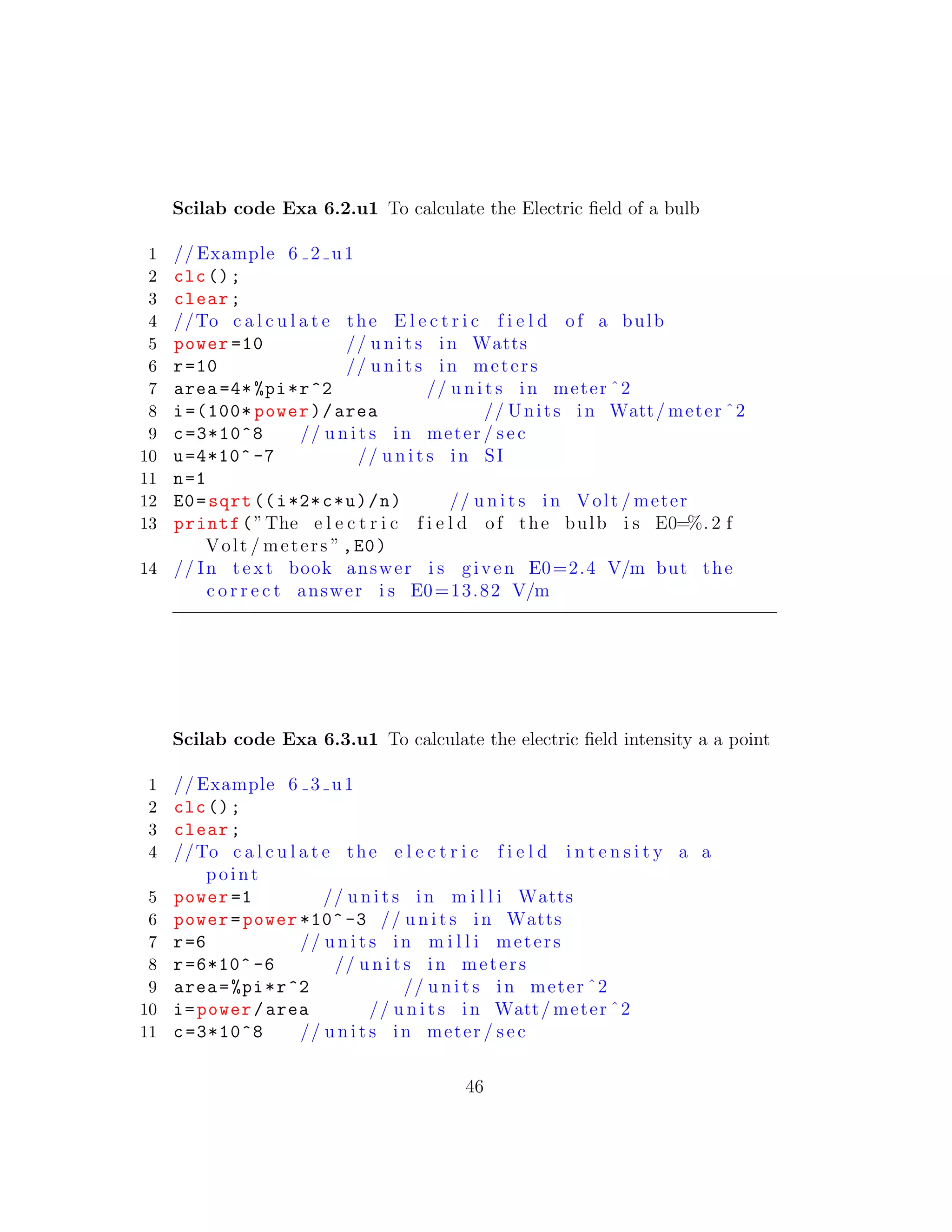 Scilab code Exa 6.2.u1 To calculate the Electric ﬁeld of a bulb
1 // Example 6 2 u1
2 clc();
3 clear;
4 //To c a l c u l a t e the E l e c t r i c f i e l d of a bulb
5 power =10 // u n i t s in Watts
6 r=10 // u n i t s in meters
7 area =4* %pi*r^2 // u n i t s in meter ˆ2
8 i=(100* power)/area // Units in Watt/ meter ˆ2
9 c=3*10^8 // u n i t s in meter / sec
10 u=4*10^ -7 // u n i t s in SI
11 n=1
12 E0=sqrt ((i*2*c*u)/n) // u n i t s in Volt / meter
13 printf(”The e l e c t r i c f i e l d of the bulb i s E0=%. 2 f
Volt / meters ”,E0)
14 // In t e x t book answer i s given E0=2.4 V/m but the
c o r r e c t answer i s E0=13.82 V/m
Scilab code Exa 6.3.u1 To calculate the electric ﬁeld intensity a a point
1 // Example 6 3 u1
2 clc();
3 clear;
4 //To c a l c u l a t e the e l e c t r i c f i e l d i n t e n s i t y a a
point
5 power =1 // u n i t s in m i l l i Watts
6 power=power *10^ -3 // u n i t s in Watts
7 r=6 // u n i t s in m i l l i meters
8 r=6*10^ -6 // u n i t s in meters
9 area=%pi*r^2 // u n i t s in meter ˆ2
10 i=power/area // u n i t s in Watt/ meter ˆ2
11 c=3*10^8 // u n i t s in meter / sec
46
 