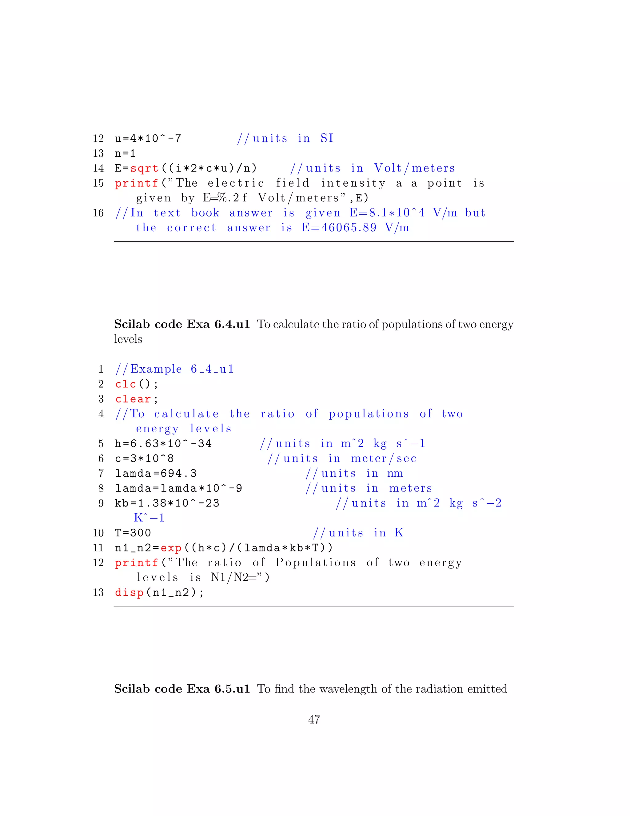 12 u=4*10^ -7 // u n i t s in SI
13 n=1
14 E=sqrt ((i*2*c*u)/n) // u n i t s in Volt / meters
15 printf(”The e l e c t r i c f i e l d i n t e n s i t y a a point i s
given by E=%. 2 f Volt / meters ”,E)
16 // In t e x t book answer i s given E=8.1∗10ˆ4 V/m but
the c o r r e c t answer i s E=46065.89 V/m
Scilab code Exa 6.4.u1 To calculate the ratio of populations of two energy
levels
1 // Example 6 4 u1
2 clc();
3 clear;
4 //To c a l c u l a t e the r a t i o of p o p u l a t i o n s of two
energy l e v e l s
5 h=6.63*10^ -34 // u n i t s in mˆ2 kg sˆ−1
6 c=3*10^8 // u n i t s in meter / sec
7 lamda =694.3 // u n i t s in nm
8 lamda=lamda *10^ -9 // u n i t s in meters
9 kb =1.38*10^ -23 // u n i t s in mˆ2 kg sˆ−2
Kˆ−1
10 T=300 // u n i t s in K
11 n1_n2=exp((h*c)/( lamda*kb*T))
12 printf(”The r a t i o of Populations of two energy
l e v e l s i s N1/N2=”)
13 disp(n1_n2);
Scilab code Exa 6.5.u1 To ﬁnd the wavelength of the radiation emitted
47
 