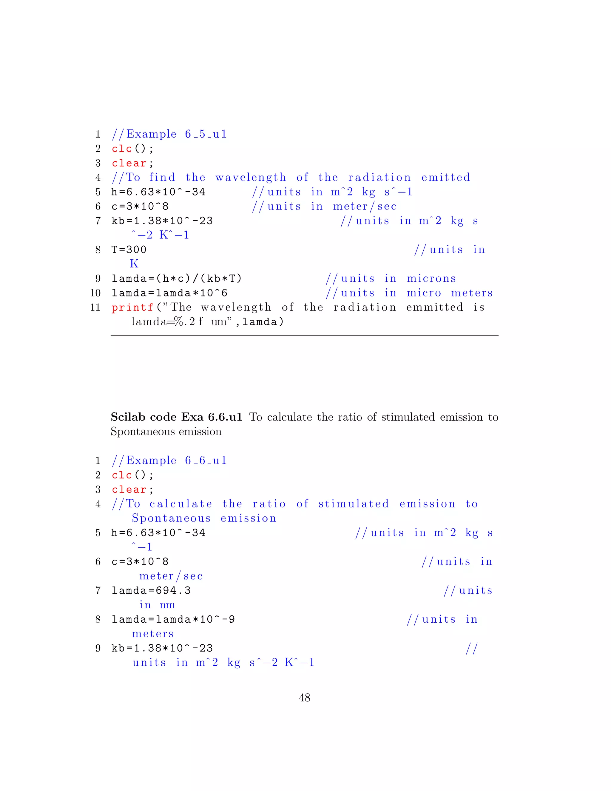 1 // Example 6 5 u1
2 clc();
3 clear;
4 //To f i n d the wavelength of the r a d i a t i o n emitted
5 h=6.63*10^ -34 // u n i t s in mˆ2 kg sˆ−1
6 c=3*10^8 // u n i t s in meter / sec
7 kb =1.38*10^ -23 // u n i t s in mˆ2 kg s
ˆ−2 Kˆ−1
8 T=300 // u n i t s in
K
9 lamda =(h*c)/(kb*T) // u n i t s in microns
10 lamda=lamda *10^6 // u n i t s in micro meters
11 printf(”The wavelength of the r a d i a t i o n emmitted i s
lamda=%. 2 f um”,lamda)
Scilab code Exa 6.6.u1 To calculate the ratio of stimulated emission to
Spontaneous emission
1 // Example 6 6 u1
2 clc();
3 clear;
4 //To c a l c u l a t e the r a t i o of st im ula te d emission to
Spontaneous emission
5 h=6.63*10^ -34 // u n i t s in mˆ2 kg s
ˆ−1
6 c=3*10^8 // u n i t s in
meter / sec
7 lamda =694.3 // u n i t s
in nm
8 lamda=lamda *10^ -9 // u n i t s in
meters
9 kb =1.38*10^ -23 //
u n i t s in mˆ2 kg sˆ−2 Kˆ−1
48
 