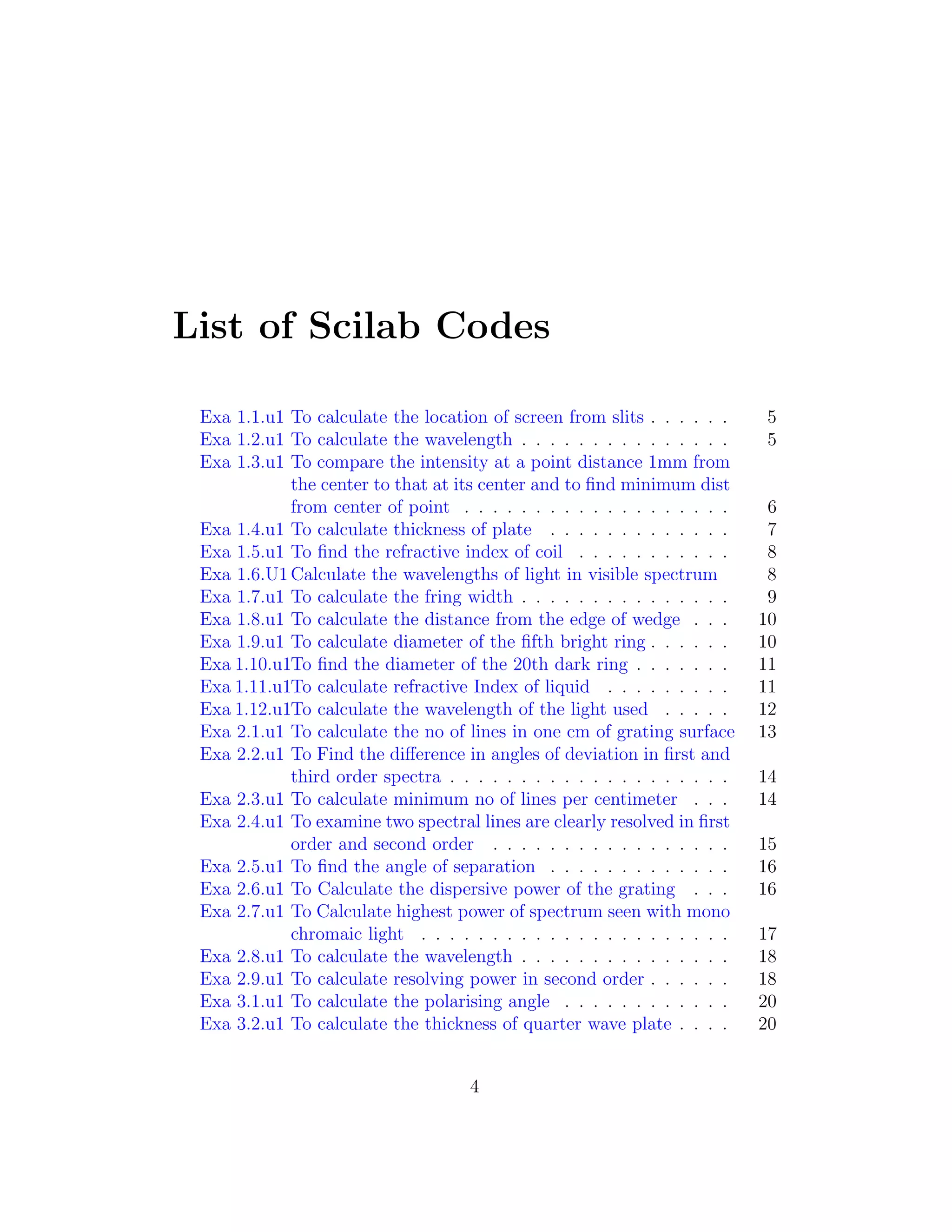 List of Scilab Codes
Exa 1.1.u1 To calculate the location of screen from slits . . . . . . 5
Exa 1.2.u1 To calculate the wavelength . . . . . . . . . . . . . . . 5
Exa 1.3.u1 To compare the intensity at a point distance 1mm from
the center to that at its center and to ﬁnd minimum dist
from center of point . . . . . . . . . . . . . . . . . . . 6
Exa 1.4.u1 To calculate thickness of plate . . . . . . . . . . . . . 7
Exa 1.5.u1 To ﬁnd the refractive index of coil . . . . . . . . . . . 8
Exa 1.6.U1Calculate the wavelengths of light in visible spectrum 8
Exa 1.7.u1 To calculate the fring width . . . . . . . . . . . . . . . 9
Exa 1.8.u1 To calculate the distance from the edge of wedge . . . 10
Exa 1.9.u1 To calculate diameter of the ﬁfth bright ring . . . . . . 10
Exa 1.10.u1To ﬁnd the diameter of the 20th dark ring . . . . . . . 11
Exa 1.11.u1To calculate refractive Index of liquid . . . . . . . . . 11
Exa 1.12.u1To calculate the wavelength of the light used . . . . . 12
Exa 2.1.u1 To calculate the no of lines in one cm of grating surface 13
Exa 2.2.u1 To Find the diﬀerence in angles of deviation in ﬁrst and
third order spectra . . . . . . . . . . . . . . . . . . . . 14
Exa 2.3.u1 To calculate minimum no of lines per centimeter . . . 14
Exa 2.4.u1 To examine two spectral lines are clearly resolved in ﬁrst
order and second order . . . . . . . . . . . . . . . . . 15
Exa 2.5.u1 To ﬁnd the angle of separation . . . . . . . . . . . . . 16
Exa 2.6.u1 To Calculate the dispersive power of the grating . . . 16
Exa 2.7.u1 To Calculate highest power of spectrum seen with mono
chromaic light . . . . . . . . . . . . . . . . . . . . . . 17
Exa 2.8.u1 To calculate the wavelength . . . . . . . . . . . . . . . 18
Exa 2.9.u1 To calculate resolving power in second order . . . . . . 18
Exa 3.1.u1 To calculate the polarising angle . . . . . . . . . . . . 20
Exa 3.2.u1 To calculate the thickness of quarter wave plate . . . . 20
4
 