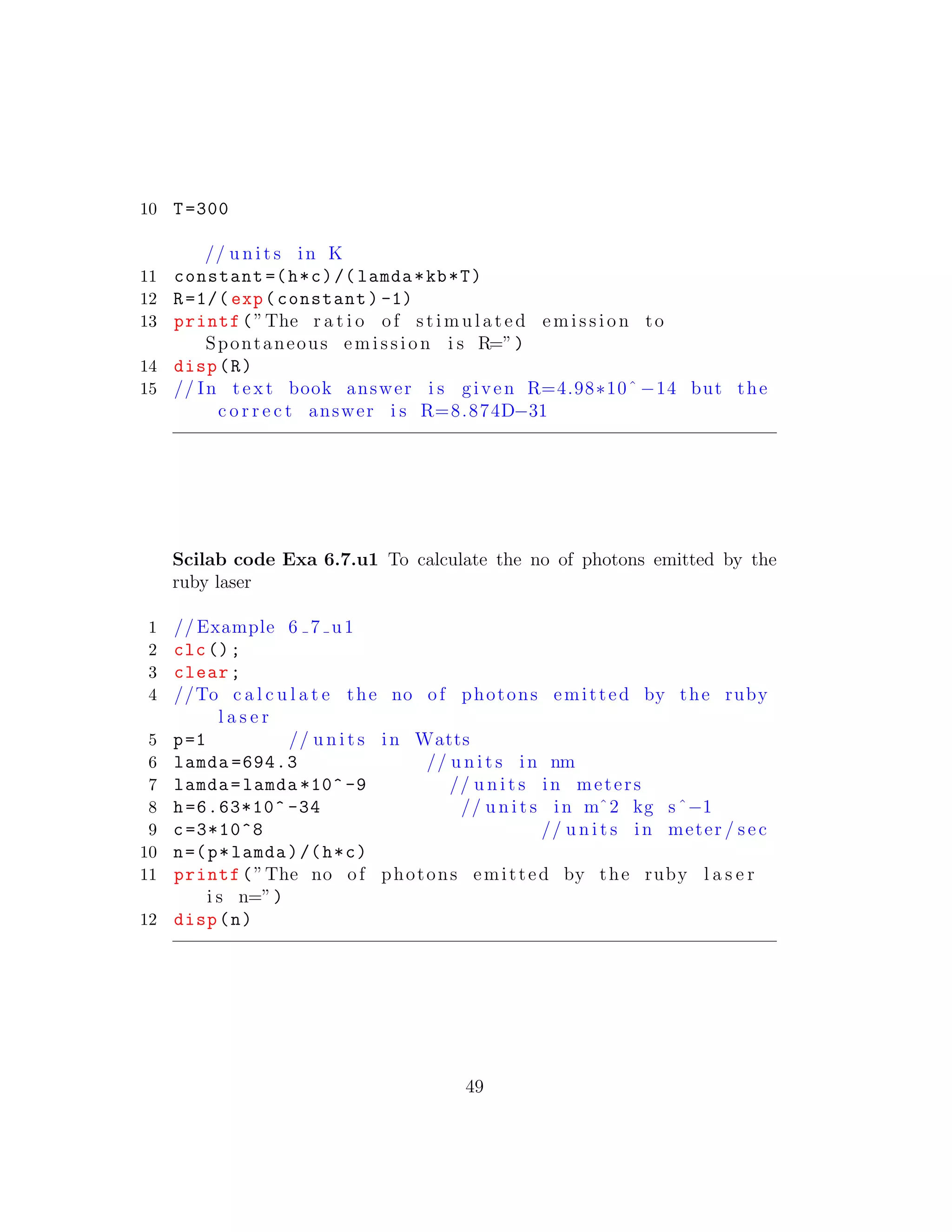 10 T=300
// u n i t s in K
11 constant =(h*c)/( lamda*kb*T)
12 R=1/( exp(constant) -1)
13 printf(”The r a t i o of st im ula te d emission to
Spontaneous emission i s R=”)
14 disp(R)
15 // In t e x t book answer i s given R=4.98∗10ˆ −14 but the
c o r r e c t answer i s R=8.874D−31
Scilab code Exa 6.7.u1 To calculate the no of photons emitted by the
ruby laser
1 // Example 6 7 u1
2 clc();
3 clear;
4 //To c a l c u l a t e the no of photons emitted by the ruby
l a s e r
5 p=1 // u n i t s in Watts
6 lamda =694.3 // u n i t s in nm
7 lamda=lamda *10^ -9 // u n i t s in meters
8 h=6.63*10^ -34 // u n i t s in mˆ2 kg sˆ−1
9 c=3*10^8 // u n i t s in meter / sec
10 n=(p*lamda)/(h*c)
11 printf(”The no of photons emitted by the ruby l a s e r
i s n=”)
12 disp(n)
49
 