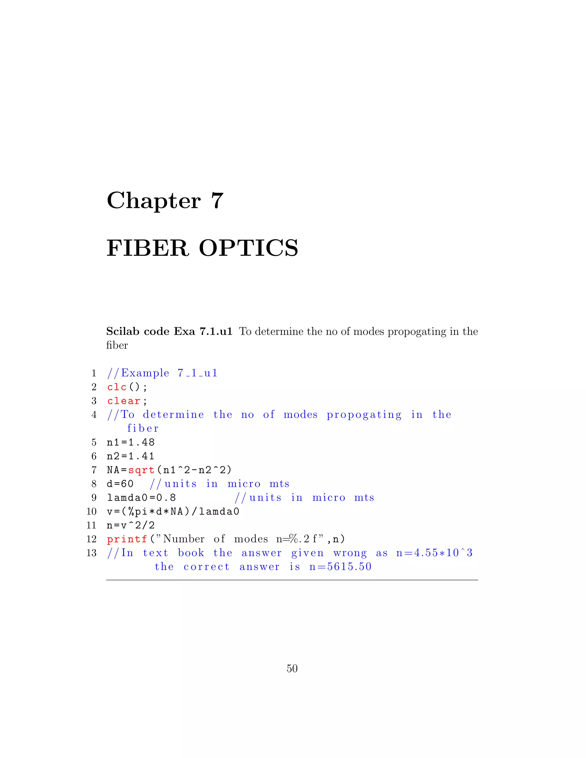 Chapter 7
FIBER OPTICS
Scilab code Exa 7.1.u1 To determine the no of modes propogating in the
ﬁber
1 // Example 7 1 u1
2 clc();
3 clear;
4 //To determine the no of modes propogating in the
f i b e r
5 n1 =1.48
6 n2 =1.41
7 NA=sqrt(n1^2-n2^2)
8 d=60 // u n i t s in micro mts
9 lamda0 =0.8 // u n i t s in micro mts
10 v=(%pi*d*NA)/lamda0
11 n=v^2/2
12 printf(”Number of modes n=%. 2 f ”,n)
13 // In t e x t book the answer given wrong as n=4.55∗10ˆ3
the c o r r e c t answer i s n=5615.50
50
 