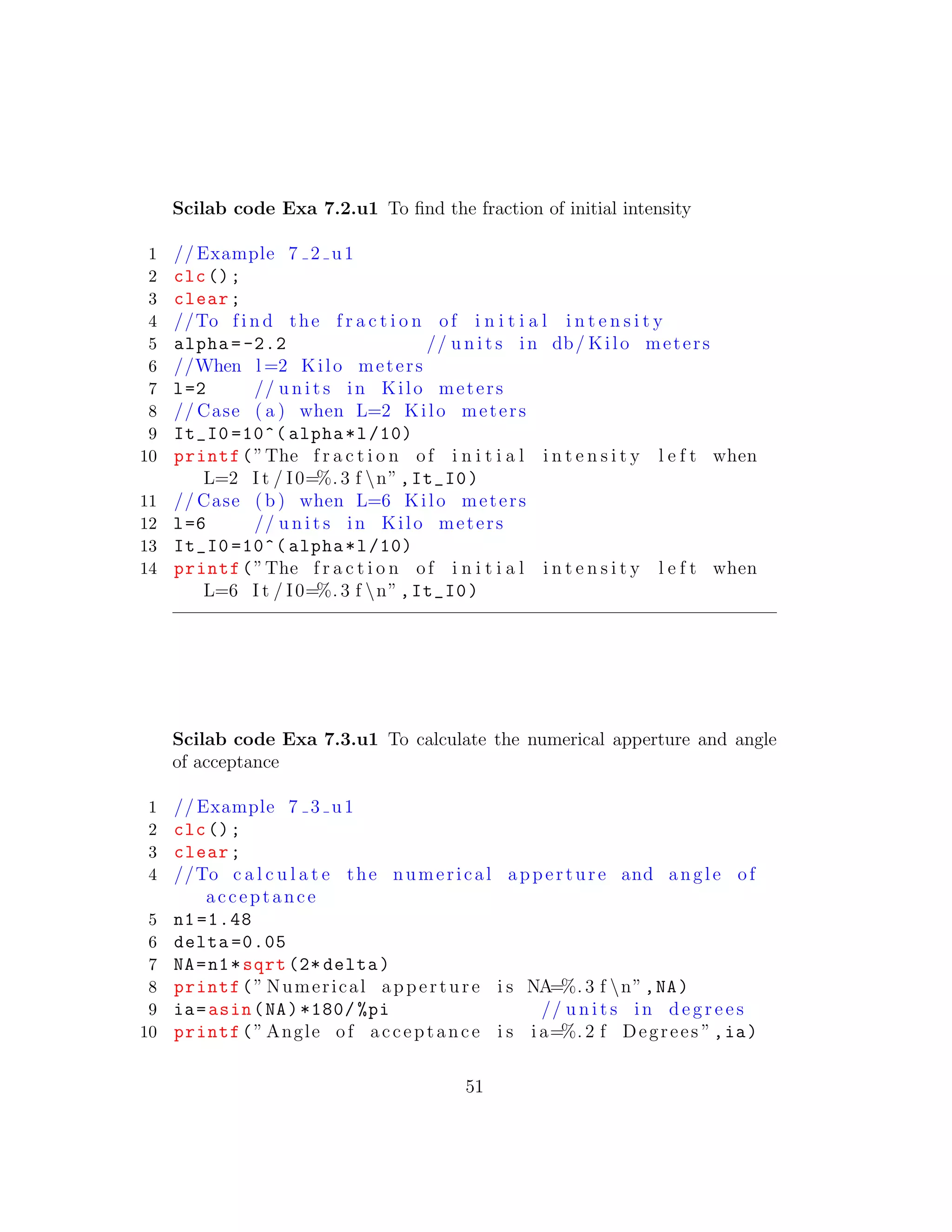 Scilab code Exa 7.2.u1 To ﬁnd the fraction of initial intensity
1 // Example 7 2 u1
2 clc();
3 clear;
4 //To f i n d the f r a c t i o n of i n i t i a l i n t e n s i t y
5 alpha =-2.2 // u n i t s in db/ Kilo meters
6 //When l =2 Kilo meters
7 l=2 // u n i t s in Kilo meters
8 // Case ( a ) when L=2 Kilo meters
9 It_I0 =10^( alpha*l/10)
10 printf(”The f r a c t i o n of i n i t i a l i n t e n s i t y l e f t when
L=2 I t / I0=%. 3 f n”,It_I0)
11 // Case ( b ) when L=6 Kilo meters
12 l=6 // u n i t s in Kilo meters
13 It_I0 =10^( alpha*l/10)
14 printf(”The f r a c t i o n of i n i t i a l i n t e n s i t y l e f t when
L=6 I t / I0=%. 3 f n”,It_I0)
Scilab code Exa 7.3.u1 To calculate the numerical apperture and angle
of acceptance
1 // Example 7 3 u1
2 clc();
3 clear;
4 //To c a l c u l a t e the numerical apperture and angle of
acceptance
5 n1 =1.48
6 delta =0.05
7 NA=n1*sqrt (2* delta)
8 printf(” Numerical apperture i s NA=%. 3 f n”,NA)
9 ia=asin(NA)*180/ %pi // u n i t s in d e g r e e s
10 printf(” Angle of acceptance i s i a=%. 2 f Degrees ”,ia)
51
 