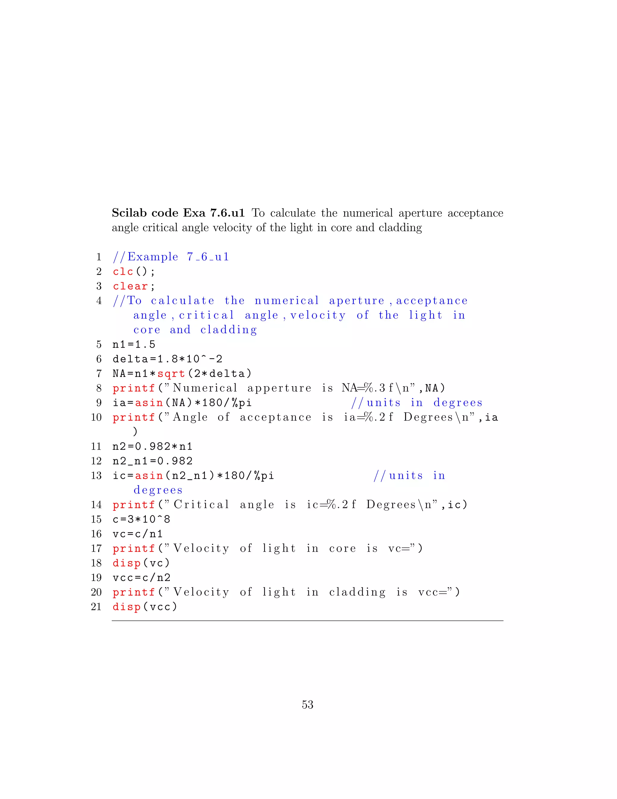 Scilab code Exa 7.6.u1 To calculate the numerical aperture acceptance
angle critical angle velocity of the light in core and cladding
1 // Example 7 6 u1
2 clc();
3 clear;
4 //To c a l c u l a t e the numerical aperture , acceptance
angle , c r i t i c a l angle , v e l o c i t y of the l i g h t in
core and cladding
5 n1=1.5
6 delta =1.8*10^ -2
7 NA=n1*sqrt (2* delta)
8 printf(” Numerical apperture i s NA=%. 3 f n”,NA)
9 ia=asin(NA)*180/ %pi // u n i t s in d e g r e e s
10 printf(” Angle of acceptance i s i a=%. 2 f Degrees n”,ia
)
11 n2 =0.982* n1
12 n2_n1 =0.982
13 ic=asin(n2_n1)*180/ %pi // u n i t s in
d e g r e e s
14 printf(” C r i t i c a l angle i s i c=%. 2 f Degrees n”,ic)
15 c=3*10^8
16 vc=c/n1
17 printf(” V e l o c i t y of l i g h t in core i s vc=”)
18 disp(vc)
19 vcc=c/n2
20 printf(” V e l o c i t y of l i g h t in cladding i s vcc=”)
21 disp(vcc)
53
 