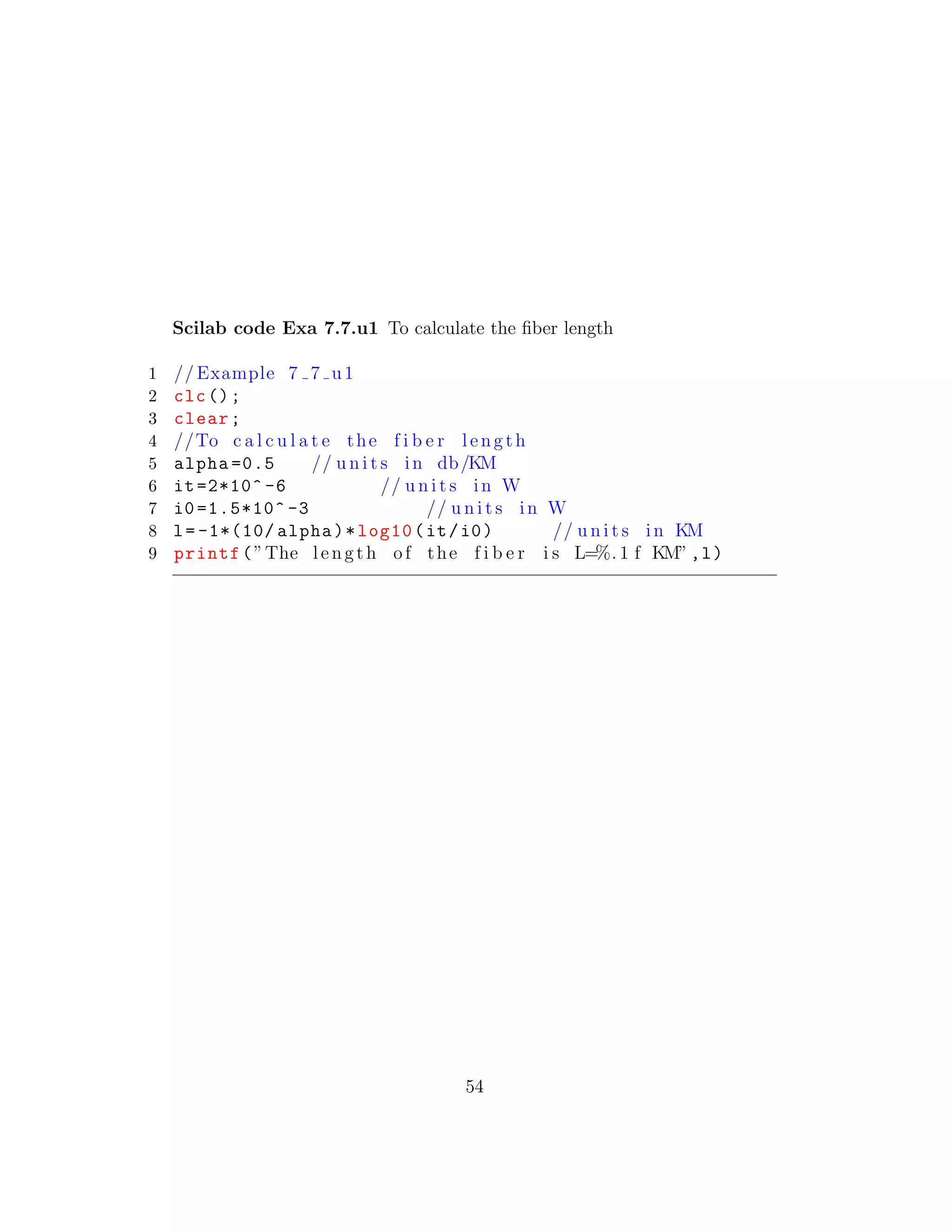 Scilab code Exa 7.7.u1 To calculate the ﬁber length
1 // Example 7 7 u1
2 clc();
3 clear;
4 //To c a l c u l a t e the f i b e r length
5 alpha =0.5 // u n i t s in db/KM
6 it=2*10^ -6 // u n i t s in W
7 i0 =1.5*10^ -3 // u n i t s in W
8 l= -1*(10/ alpha)*log10(it/i0) // u n i t s in KM
9 printf(”The length of the f i b e r i s L=%. 1 f KM”,l)
54
 
