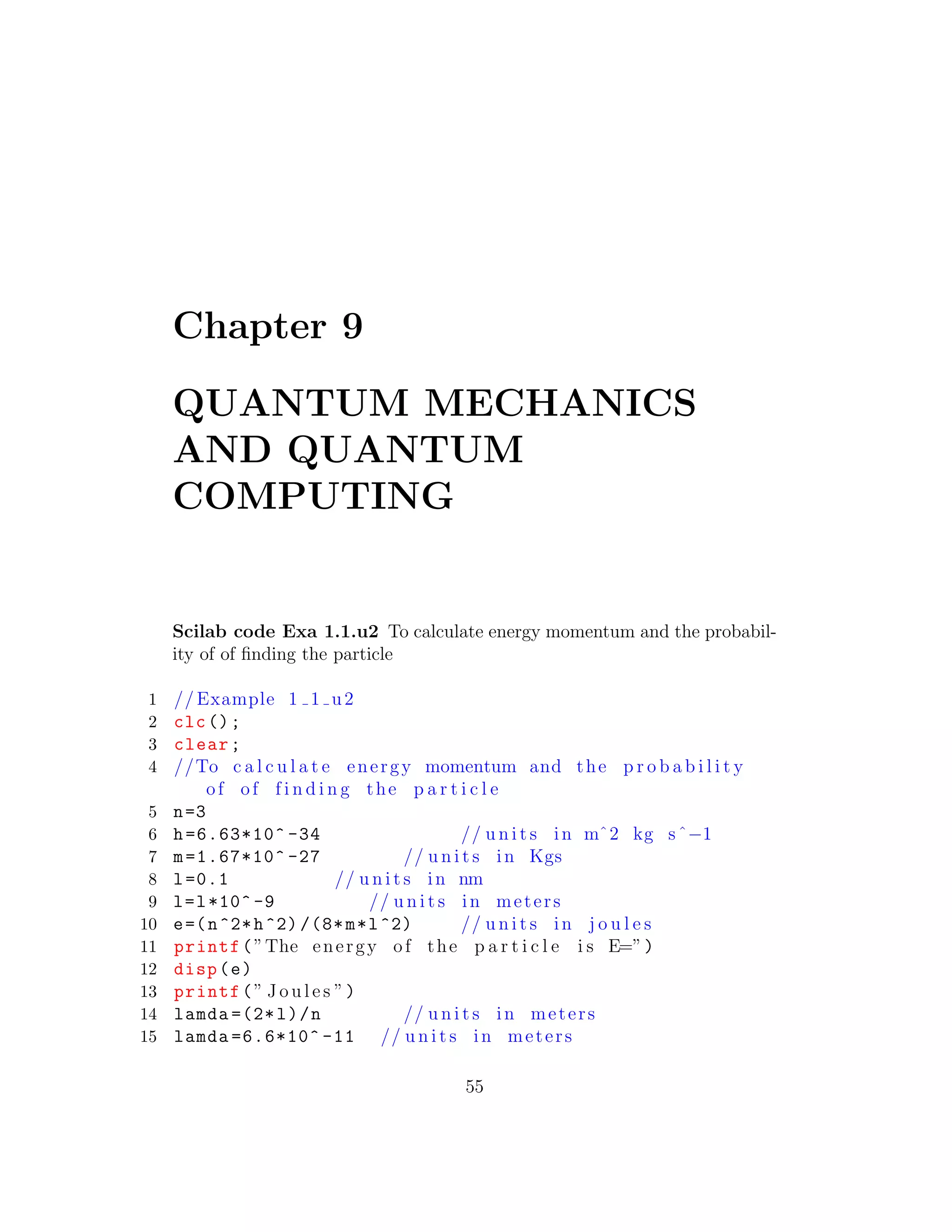 Chapter 9
QUANTUM MECHANICS
AND QUANTUM
COMPUTING
Scilab code Exa 1.1.u2 To calculate energy momentum and the probabil-
ity of of ﬁnding the particle
1 // Example 1 1 u2
2 clc();
3 clear;
4 //To c a l c u l a t e energy momentum and the p r o b a b i l i t y
of of f i n d i n g the p a r t i c l e
5 n=3
6 h=6.63*10^ -34 // u n i t s in mˆ2 kg sˆ−1
7 m=1.67*10^ -27 // u n i t s in Kgs
8 l=0.1 // u n i t s in nm
9 l=l*10^ -9 // u n i t s in meters
10 e=(n^2*h^2) /(8*m*l^2) // u n i t s in j o u l e s
11 printf(”The energy of the p a r t i c l e i s E=”)
12 disp(e)
13 printf(” J o u l e s ”)
14 lamda =(2*l)/n // u n i t s in meters
15 lamda =6.6*10^ -11 // u n i t s in meters
55
 