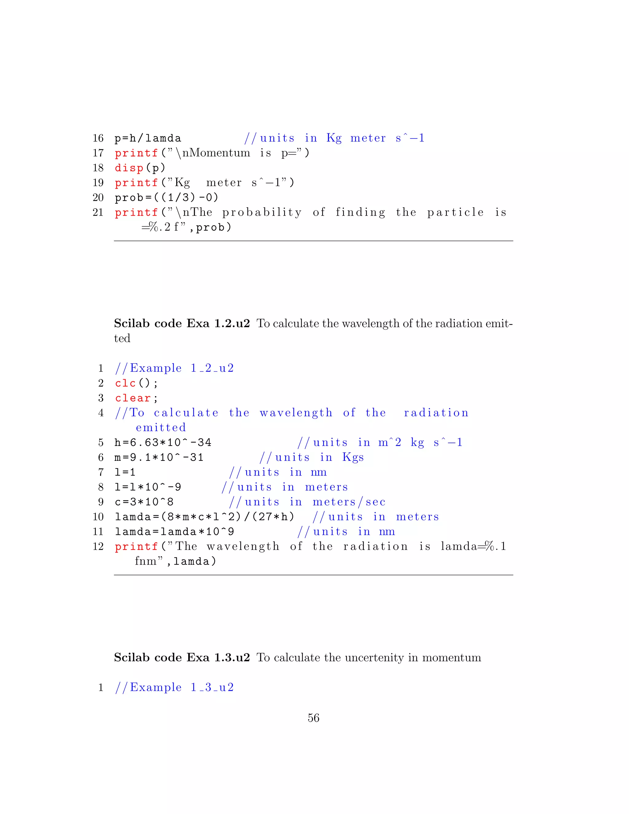 16 p=h/lamda // u n i t s in Kg meter sˆ−1
17 printf(”nMomentum i s p=”)
18 disp(p)
19 printf(”Kg meter sˆ−1”)
20 prob =((1/3) -0)
21 printf(”nThe p r o b a b i l i t y of f i n d i n g the p a r t i c l e i s
=%. 2 f ”,prob)
Scilab code Exa 1.2.u2 To calculate the wavelength of the radiation emit-
ted
1 // Example 1 2 u2
2 clc();
3 clear;
4 //To c a l c u l a t e the wavelength of the r a d i a t i o n
emitted
5 h=6.63*10^ -34 // u n i t s in mˆ2 kg sˆ−1
6 m=9.1*10^ -31 // u n i t s in Kgs
7 l=1 // u n i t s in nm
8 l=l*10^ -9 // u n i t s in meters
9 c=3*10^8 // u n i t s in meters / sec
10 lamda =(8*m*c*l^2) /(27*h) // u n i t s in meters
11 lamda=lamda *10^9 // u n i t s in nm
12 printf(”The wavelength of the r a d i a t i o n i s lamda=%. 1
fnm”,lamda)
Scilab code Exa 1.3.u2 To calculate the uncertenity in momentum
1 // Example 1 3 u2
56
 