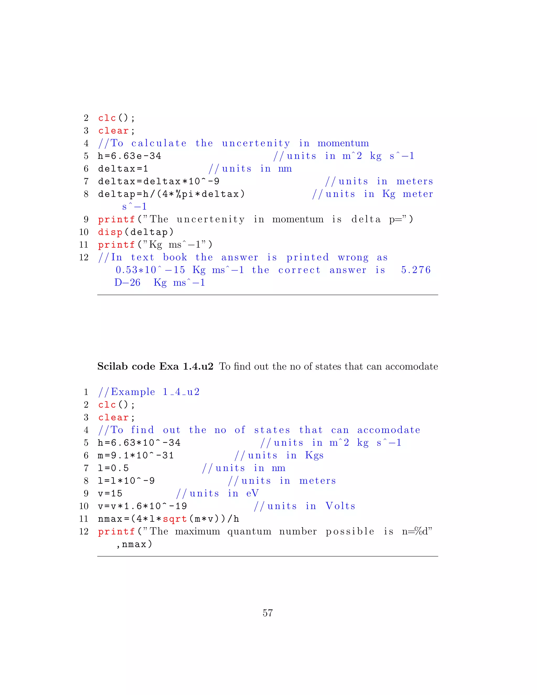 2 clc();
3 clear;
4 //To c a l c u l a t e the u n c e r t e n i t y in momentum
5 h=6.63e-34 // u n i t s in mˆ2 kg sˆ−1
6 deltax =1 // u n i t s in nm
7 deltax=deltax *10^ -9 // u n i t s in meters
8 deltap=h/(4* %pi*deltax) // u n i t s in Kg meter
sˆ−1
9 printf(”The u n c e r t e n i t y in momentum i s d e l t a p=”)
10 disp(deltap)
11 printf(”Kg msˆ−1”)
12 // In t e x t book the answer i s p r i n t e d wrong as
0.53∗10ˆ −15 Kg msˆ−1 the c o r r e c t answer i s 5.276
D−26 Kg msˆ−1
Scilab code Exa 1.4.u2 To ﬁnd out the no of states that can accomodate
1 // Example 1 4 u2
2 clc();
3 clear;
4 //To f i n d out the no of s t a t e s that can accomodate
5 h=6.63*10^ -34 // u n i t s in mˆ2 kg sˆ−1
6 m=9.1*10^ -31 // u n i t s in Kgs
7 l=0.5 // u n i t s in nm
8 l=l*10^ -9 // u n i t s in meters
9 v=15 // u n i t s in eV
10 v=v*1.6*10^ -19 // u n i t s in Volts
11 nmax =(4*l*sqrt(m*v))/h
12 printf(”The maximum quantum number p o s s i b l e i s n=%d”
,nmax)
57
 