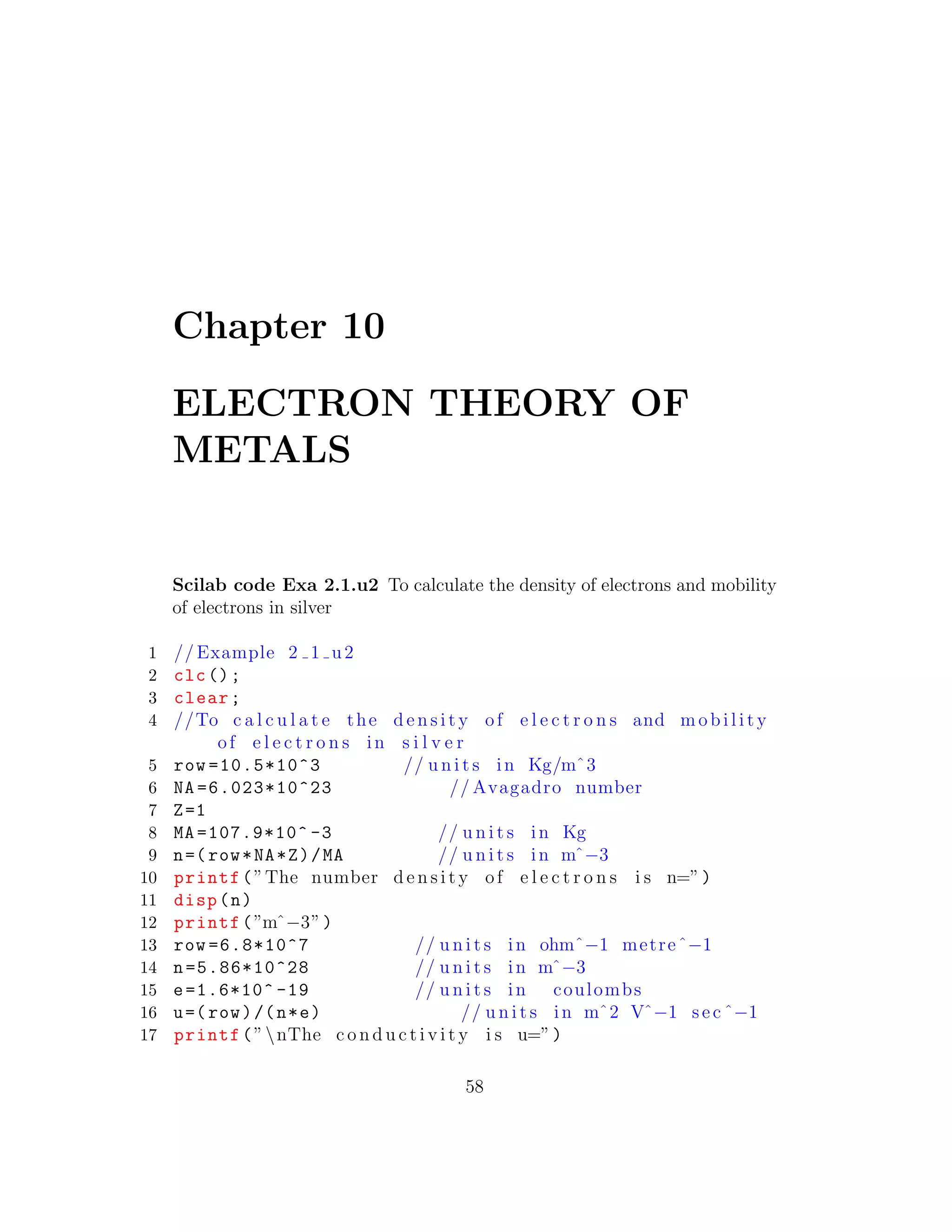 Chapter 10
ELECTRON THEORY OF
METALS
Scilab code Exa 2.1.u2 To calculate the density of electrons and mobility
of electrons in silver
1 // Example 2 1 u2
2 clc();
3 clear;
4 //To c a l c u l a t e the d e n s i t y of e l e c t r o n s and m o b i l i t y
of e l e c t r o n s in s i l v e r
5 row =10.5*10^3 // u n i t s in Kg/mˆ3
6 NA =6.023*10^23 // Avagadro number
7 Z=1
8 MA =107.9*10^ -3 // u n i t s in Kg
9 n=(row*NA*Z)/MA // u n i t s in mˆ−3
10 printf(”The number d e n s i t y of e l e c t r o n s i s n=”)
11 disp(n)
12 printf(”mˆ−3”)
13 row =6.8*10^7 // u n i t s in ohmˆ−1 metreˆ−1
14 n=5.86*10^28 // u n i t s in mˆ−3
15 e=1.6*10^ -19 // u n i t s in coulombs
16 u=(row)/(n*e) // u n i t s in mˆ2 Vˆ−1 sec ˆ−1
17 printf(”nThe c o n d u c t i v i t y i s u=”)
58
 