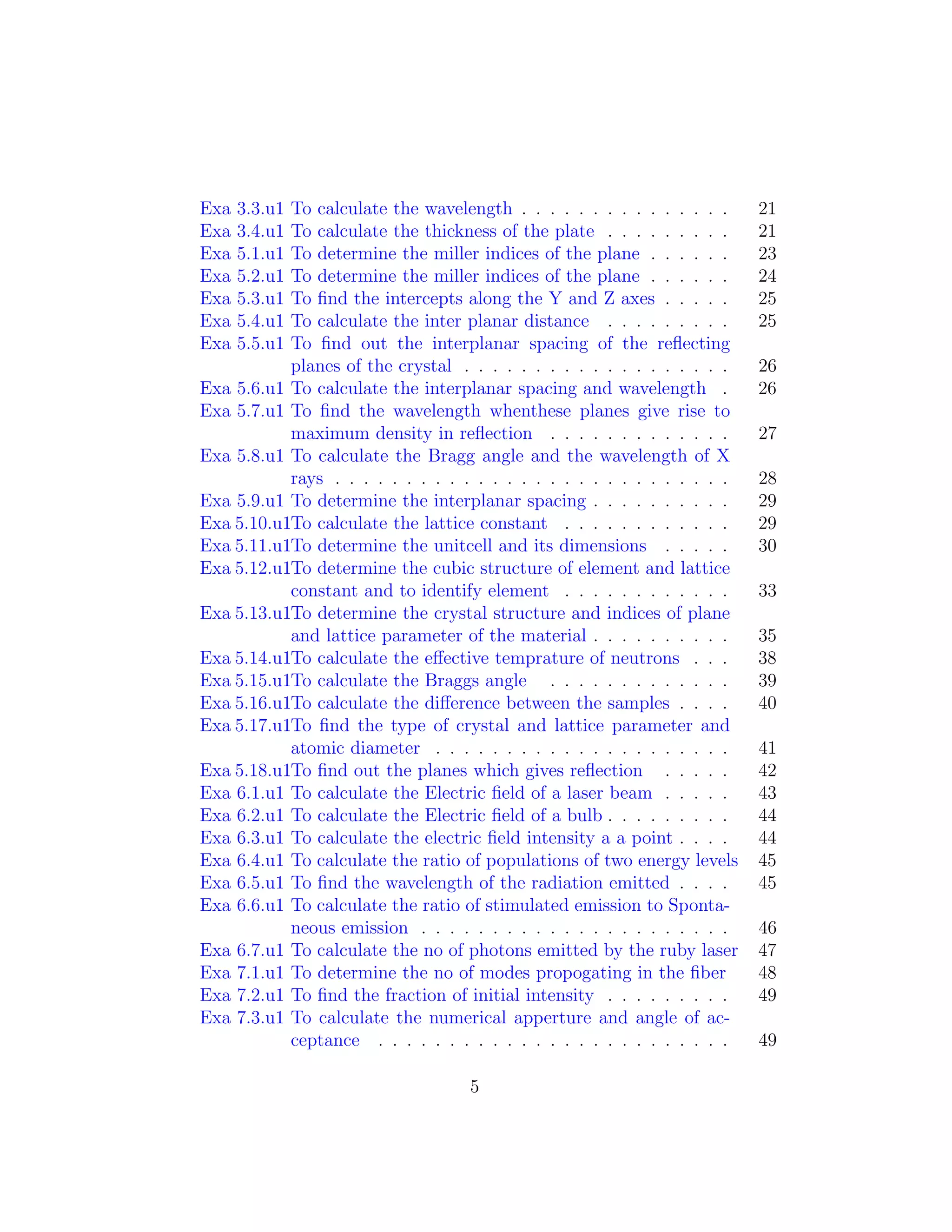 Exa 3.3.u1 To calculate the wavelength . . . . . . . . . . . . . . . 21
Exa 3.4.u1 To calculate the thickness of the plate . . . . . . . . . 21
Exa 5.1.u1 To determine the miller indices of the plane . . . . . . 23
Exa 5.2.u1 To determine the miller indices of the plane . . . . . . 24
Exa 5.3.u1 To ﬁnd the intercepts along the Y and Z axes . . . . . 25
Exa 5.4.u1 To calculate the inter planar distance . . . . . . . . . 25
Exa 5.5.u1 To ﬁnd out the interplanar spacing of the reﬂecting
planes of the crystal . . . . . . . . . . . . . . . . . . . 26
Exa 5.6.u1 To calculate the interplanar spacing and wavelength . 26
Exa 5.7.u1 To ﬁnd the wavelength whenthese planes give rise to
maximum density in reﬂection . . . . . . . . . . . . . 27
Exa 5.8.u1 To calculate the Bragg angle and the wavelength of X
rays . . . . . . . . . . . . . . . . . . . . . . . . . . . . 28
Exa 5.9.u1 To determine the interplanar spacing . . . . . . . . . . 29
Exa 5.10.u1To calculate the lattice constant . . . . . . . . . . . . 29
Exa 5.11.u1To determine the unitcell and its dimensions . . . . . 30
Exa 5.12.u1To determine the cubic structure of element and lattice
constant and to identify element . . . . . . . . . . . . 33
Exa 5.13.u1To determine the crystal structure and indices of plane
and lattice parameter of the material . . . . . . . . . . 35
Exa 5.14.u1To calculate the eﬀective temprature of neutrons . . . 38
Exa 5.15.u1To calculate the Braggs angle . . . . . . . . . . . . . 39
Exa 5.16.u1To calculate the diﬀerence between the samples . . . . 40
Exa 5.17.u1To ﬁnd the type of crystal and lattice parameter and
atomic diameter . . . . . . . . . . . . . . . . . . . . . 41
Exa 5.18.u1To ﬁnd out the planes which gives reﬂection . . . . . 42
Exa 6.1.u1 To calculate the Electric ﬁeld of a laser beam . . . . . 43
Exa 6.2.u1 To calculate the Electric ﬁeld of a bulb . . . . . . . . . 44
Exa 6.3.u1 To calculate the electric ﬁeld intensity a a point . . . . 44
Exa 6.4.u1 To calculate the ratio of populations of two energy levels 45
Exa 6.5.u1 To ﬁnd the wavelength of the radiation emitted . . . . 45
Exa 6.6.u1 To calculate the ratio of stimulated emission to Sponta-
neous emission . . . . . . . . . . . . . . . . . . . . . . 46
Exa 6.7.u1 To calculate the no of photons emitted by the ruby laser 47
Exa 7.1.u1 To determine the no of modes propogating in the ﬁber 48
Exa 7.2.u1 To ﬁnd the fraction of initial intensity . . . . . . . . . 49
Exa 7.3.u1 To calculate the numerical apperture and angle of ac-
ceptance . . . . . . . . . . . . . . . . . . . . . . . . . 49
5
 