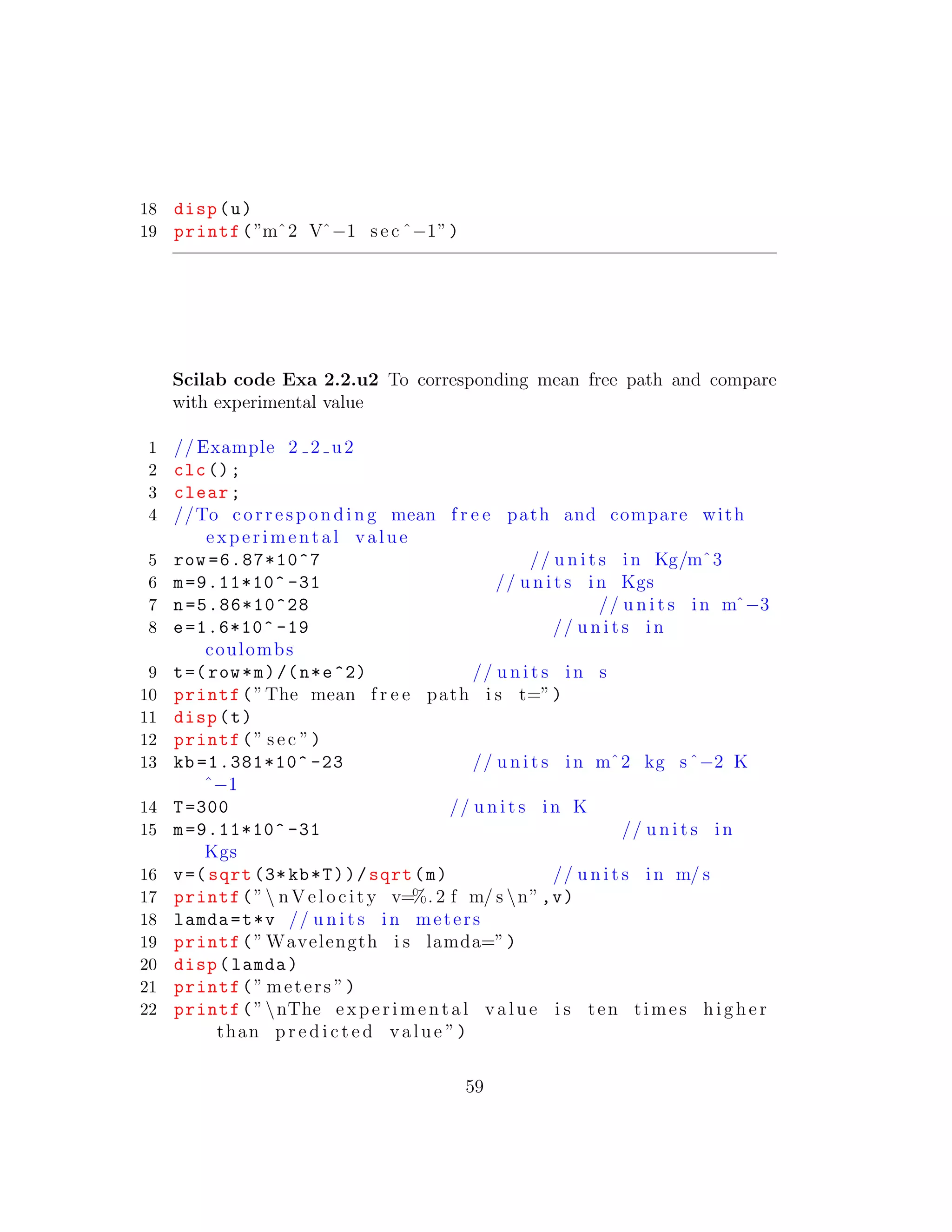 18 disp(u)
19 printf(”mˆ2 Vˆ−1 sec ˆ−1”)
Scilab code Exa 2.2.u2 To corresponding mean free path and compare
with experimental value
1 // Example 2 2 u2
2 clc();
3 clear;
4 //To corresponding mean f r e e path and compare with
experimental value
5 row =6.87*10^7 // u n i t s in Kg/mˆ3
6 m=9.11*10^ -31 // u n i t s in Kgs
7 n=5.86*10^28 // u n i t s in mˆ−3
8 e=1.6*10^ -19 // u n i t s in
coulombs
9 t=(row*m)/(n*e^2) // u n i t s in s
10 printf(”The mean f r e e path i s t=”)
11 disp(t)
12 printf(” sec ”)
13 kb =1.381*10^ -23 // u n i t s in mˆ2 kg sˆ−2 K
ˆ−1
14 T=300 // u n i t s in K
15 m=9.11*10^ -31 // u n i t s in
Kgs
16 v=( sqrt (3*kb*T))/sqrt(m) // u n i t s in m/ s
17 printf(” nVelocity v=%. 2 f m/ s n”,v)
18 lamda=t*v // u n i t s in meters
19 printf(” Wavelength i s lamda=”)
20 disp(lamda)
21 printf(” meters ”)
22 printf(”nThe experimental value i s ten times higher
than p r e d i c t e d value ”)
59
 
