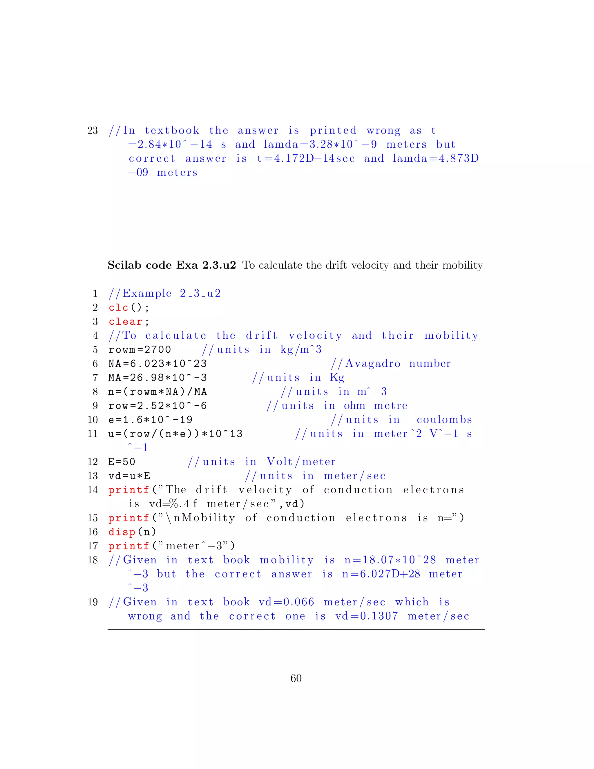 23 // In textbook the answer i s p r i n t e d wrong as t
=2.84∗10ˆ −14 s and lamda =3.28∗10ˆ −9 meters but
c o r r e c t answer i s t =4.172D−14 sec and lamda =4.873D
−09 meters
Scilab code Exa 2.3.u2 To calculate the drift velocity and their mobility
1 // Example 2 3 u2
2 clc();
3 clear;
4 //To c a l c u l a t e the d r i f t v e l o c i t y and t h e i r m o b i l i t y
5 rowm =2700 // u n i t s in kg/mˆ3
6 NA =6.023*10^23 // Avagadro number
7 MA =26.98*10^ -3 // u n i t s in Kg
8 n=( rowm*NA)/MA // u n i t s in mˆ−3
9 row =2.52*10^ -6 // u n i t s in ohm metre
10 e=1.6*10^ -19 // u n i t s in coulombs
11 u=(row/(n*e))*10^13 // u n i t s in meter ˆ2 Vˆ−1 s
ˆ−1
12 E=50 // u n i t s in Volt / meter
13 vd=u*E // u n i t s in meter / sec
14 printf(”The d r i f t v e l o c i t y of conduction e l e c t r o n s
i s vd=%. 4 f meter / sec ”,vd)
15 printf(” nMobility of conduction e l e c t r o n s i s n=”)
16 disp(n)
17 printf(” meterˆ−3”)
18 // Given in t e x t book m o b i l i t y i s n=18.07∗10ˆ28 meter
ˆ−3 but the c o r r e c t answer i s n=6.027D+28 meter
ˆ−3
19 // Given in t e x t book vd =0.066 meter / sec which i s
wrong and the c o r r e c t one i s vd =0.1307 meter / sec
60
 