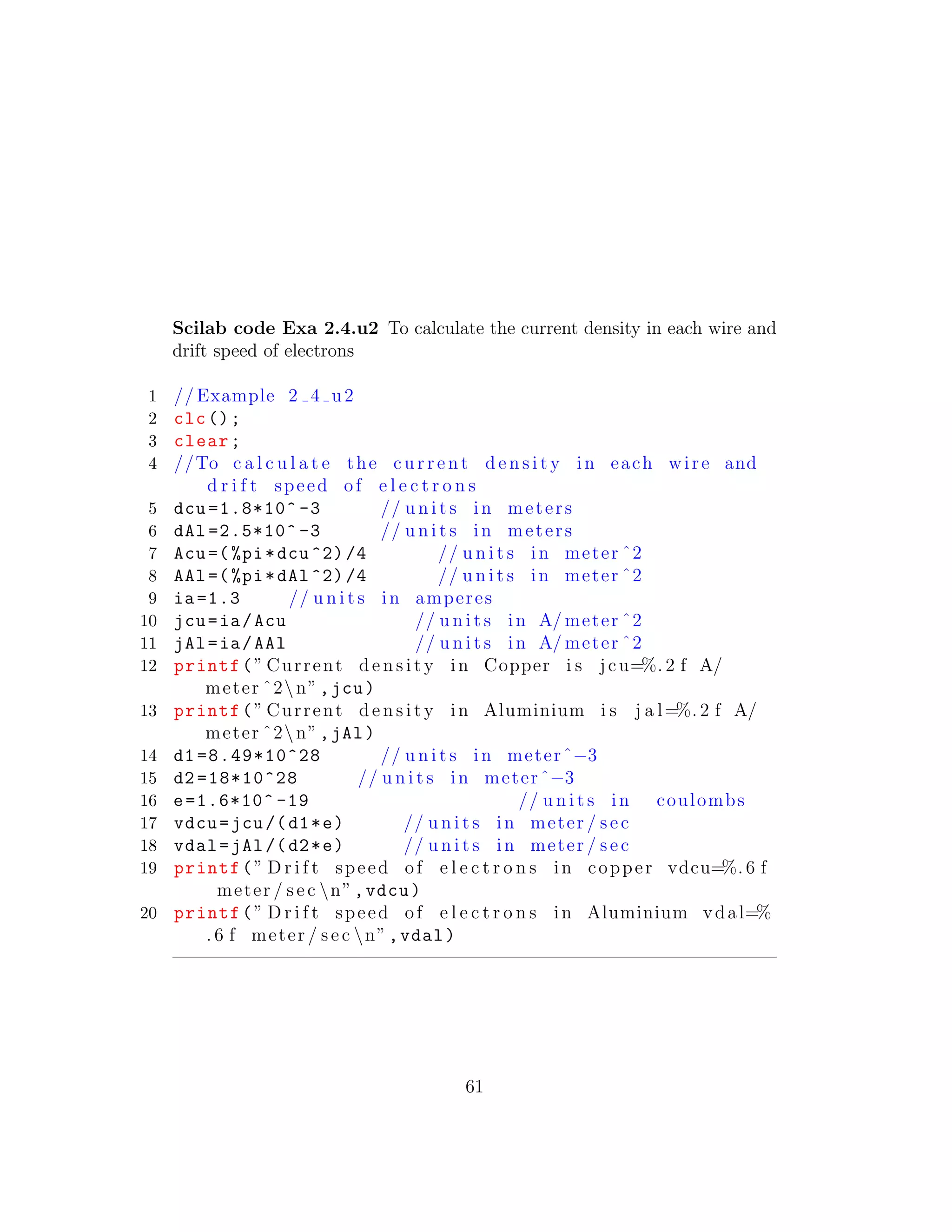 Scilab code Exa 2.4.u2 To calculate the current density in each wire and
drift speed of electrons
1 // Example 2 4 u2
2 clc();
3 clear;
4 //To c a l c u l a t e the c u r r e n t d e n s i t y in each wire and
d r i f t speed of e l e c t r o n s
5 dcu =1.8*10^ -3 // u n i t s in meters
6 dAl =2.5*10^ -3 // u n i t s in meters
7 Acu=(%pi*dcu ^2)/4 // u n i t s in meter ˆ2
8 AAl=(%pi*dAl ^2)/4 // u n i t s in meter ˆ2
9 ia=1.3 // u n i t s in amperes
10 jcu=ia/Acu // u n i t s in A/ meter ˆ2
11 jAl=ia/AAl // u n i t s in A/ meter ˆ2
12 printf(” Current d e n s i t y in Copper i s jcu=%. 2 f A/
meter ˆ2n”,jcu)
13 printf(” Current d e n s i t y in Aluminium i s j a l=%. 2 f A/
meter ˆ2n”,jAl)
14 d1 =8.49*10^28 // u n i t s in meterˆ−3
15 d2 =18*10^28 // u n i t s in meterˆ−3
16 e=1.6*10^ -19 // u n i t s in coulombs
17 vdcu=jcu/(d1*e) // u n i t s in meter / sec
18 vdal=jAl/(d2*e) // u n i t s in meter / sec
19 printf(” D r i f t speed of e l e c t r o n s in copper vdcu=%. 6 f
meter / sec n”,vdcu)
20 printf(” D r i f t speed of e l e c t r o n s in Aluminium vdal=%
. 6 f meter / sec n”,vdal)
61
 