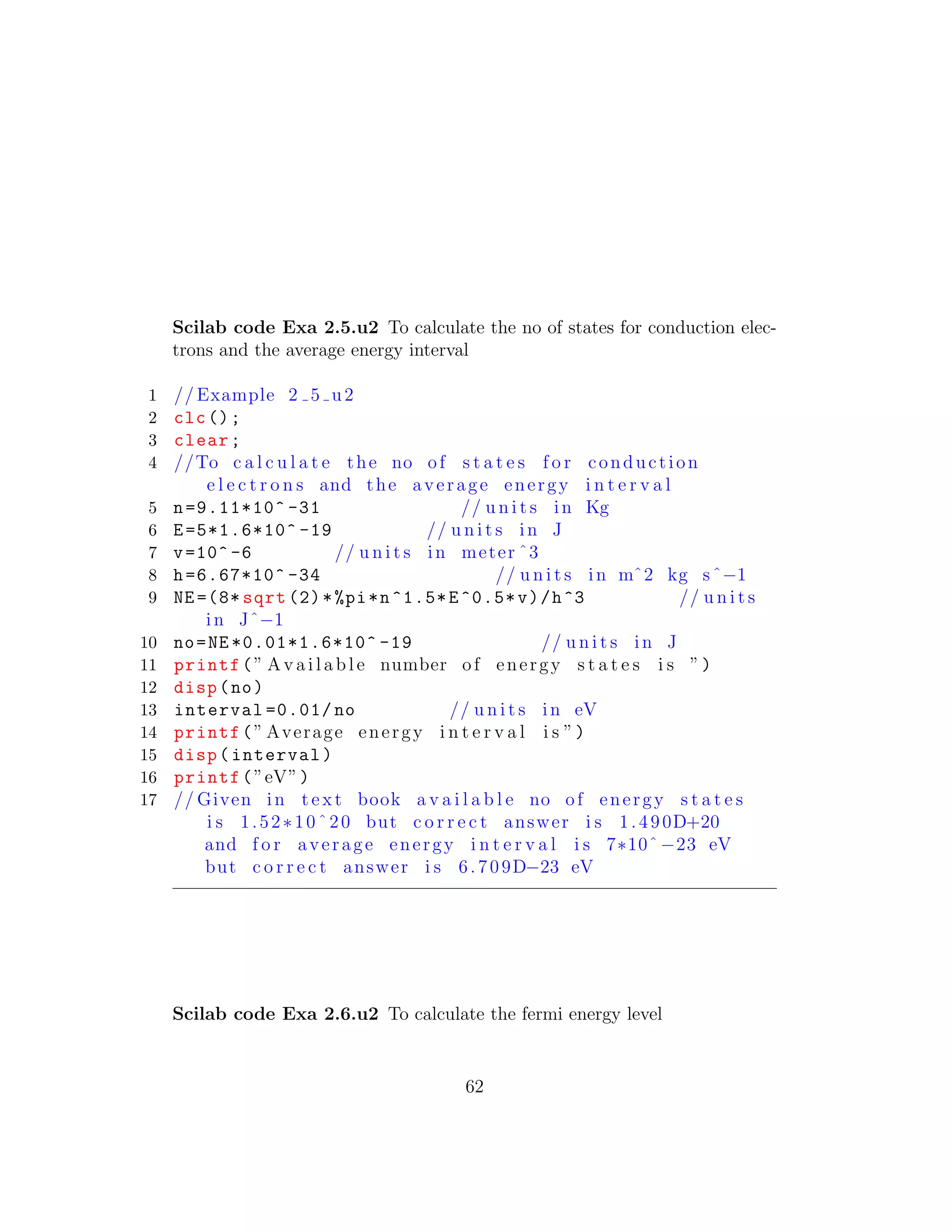 Scilab code Exa 2.5.u2 To calculate the no of states for conduction elec-
trons and the average energy interval
1 // Example 2 5 u2
2 clc();
3 clear;
4 //To c a l c u l a t e the no of s t a t e s f o r conduction
e l e c t r o n s and the average energy i n t e r v a l
5 n=9.11*10^ -31 // u n i t s in Kg
6 E=5*1.6*10^ -19 // u n i t s in J
7 v=10^ -6 // u n i t s in meter ˆ3
8 h=6.67*10^ -34 // u n i t s in mˆ2 kg sˆ−1
9 NE =(8* sqrt (2)*%pi*n^1.5*E^0.5*v)/h^3 // u n i t s
in Jˆ−1
10 no=NE *0.01*1.6*10^ -19 // u n i t s in J
11 printf(” A v a i l a b l e number of energy s t a t e s i s ”)
12 disp(no)
13 interval =0.01/ no // u n i t s in eV
14 printf(” Average energy i n t e r v a l i s ”)
15 disp(interval)
16 printf(”eV”)
17 // Given in t e x t book a v a i l a b l e no of energy s t a t e s
i s 1.52∗10ˆ20 but c o r r e c t answer i s 1.490D+20
and f o r average energy i n t e r v a l i s 7∗10ˆ−23 eV
but c o r r e c t answer i s 6.709D−23 eV
Scilab code Exa 2.6.u2 To calculate the fermi energy level
62
 