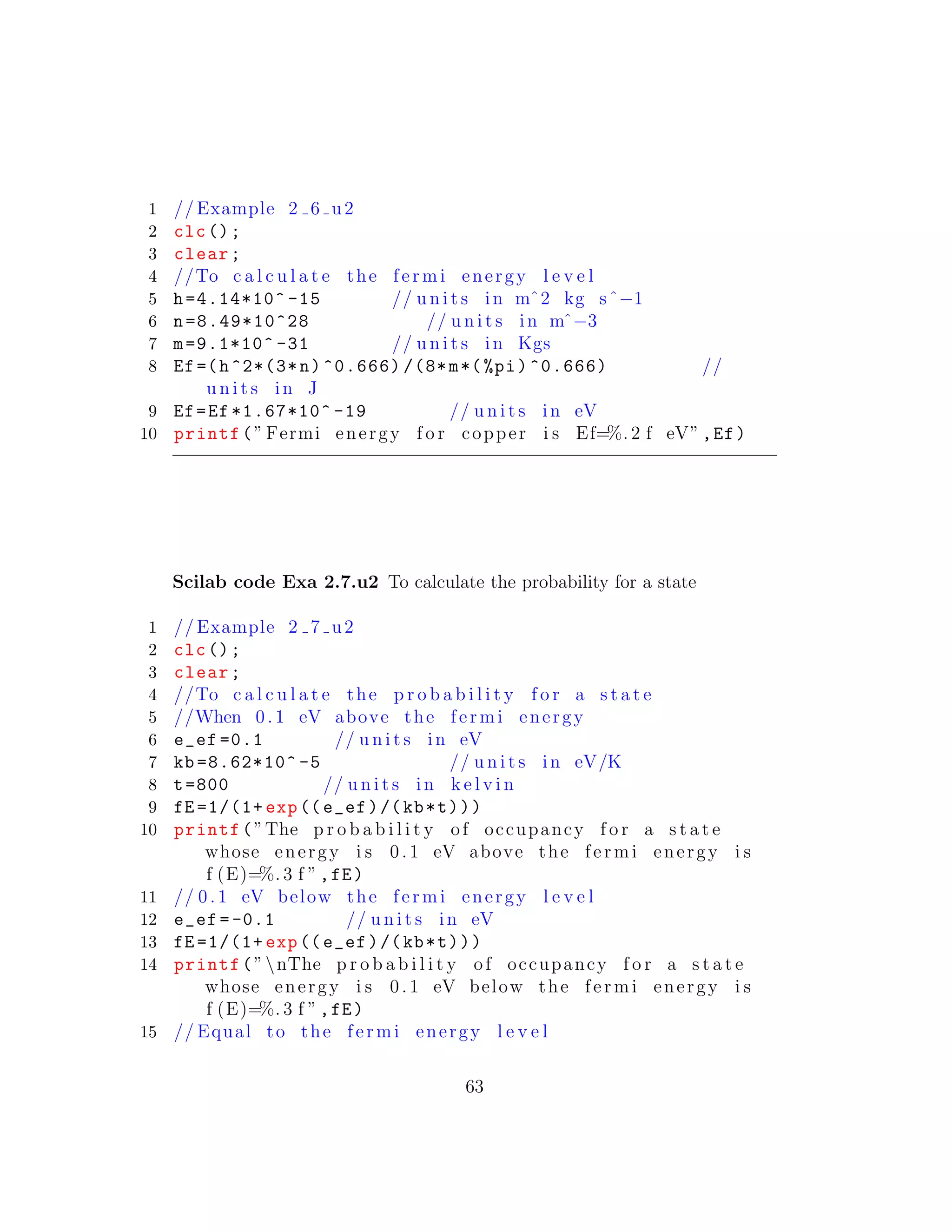1 // Example 2 6 u2
2 clc();
3 clear;
4 //To c a l c u l a t e the fermi energy l e v e l
5 h=4.14*10^ -15 // u n i t s in mˆ2 kg sˆ−1
6 n=8.49*10^28 // u n i t s in mˆ−3
7 m=9.1*10^ -31 // u n i t s in Kgs
8 Ef=(h^2*(3*n)^0.666) /(8*m*(%pi)^0.666) //
u n i t s in J
9 Ef=Ef *1.67*10^ -19 // u n i t s in eV
10 printf(” Fermi energy f o r copper i s Ef=%. 2 f eV”,Ef)
Scilab code Exa 2.7.u2 To calculate the probability for a state
1 // Example 2 7 u2
2 clc();
3 clear;
4 //To c a l c u l a t e the p r o b a b i l i t y f o r a s t a t e
5 //When 0. 1 eV above the fermi energy
6 e_ef =0.1 // u n i t s in eV
7 kb =8.62*10^ -5 // u n i t s in eV/K
8 t=800 // u n i t s in k e l v i n
9 fE =1/(1+ exp((e_ef)/(kb*t)))
10 printf(”The p r o b a b i l i t y of occupancy f o r a s t a t e
whose energy i s 0. 1 eV above the fermi energy i s
f (E)=%. 3 f ”,fE)
11 // 0. 1 eV below the fermi energy l e v e l
12 e_ef =-0.1 // u n i t s in eV
13 fE =1/(1+ exp((e_ef)/(kb*t)))
14 printf(”nThe p r o b a b i l i t y of occupancy f o r a s t a t e
whose energy i s 0. 1 eV below the fermi energy i s
f (E)=%. 3 f ”,fE)
15 // Equal to the fermi energy l e v e l
63
 