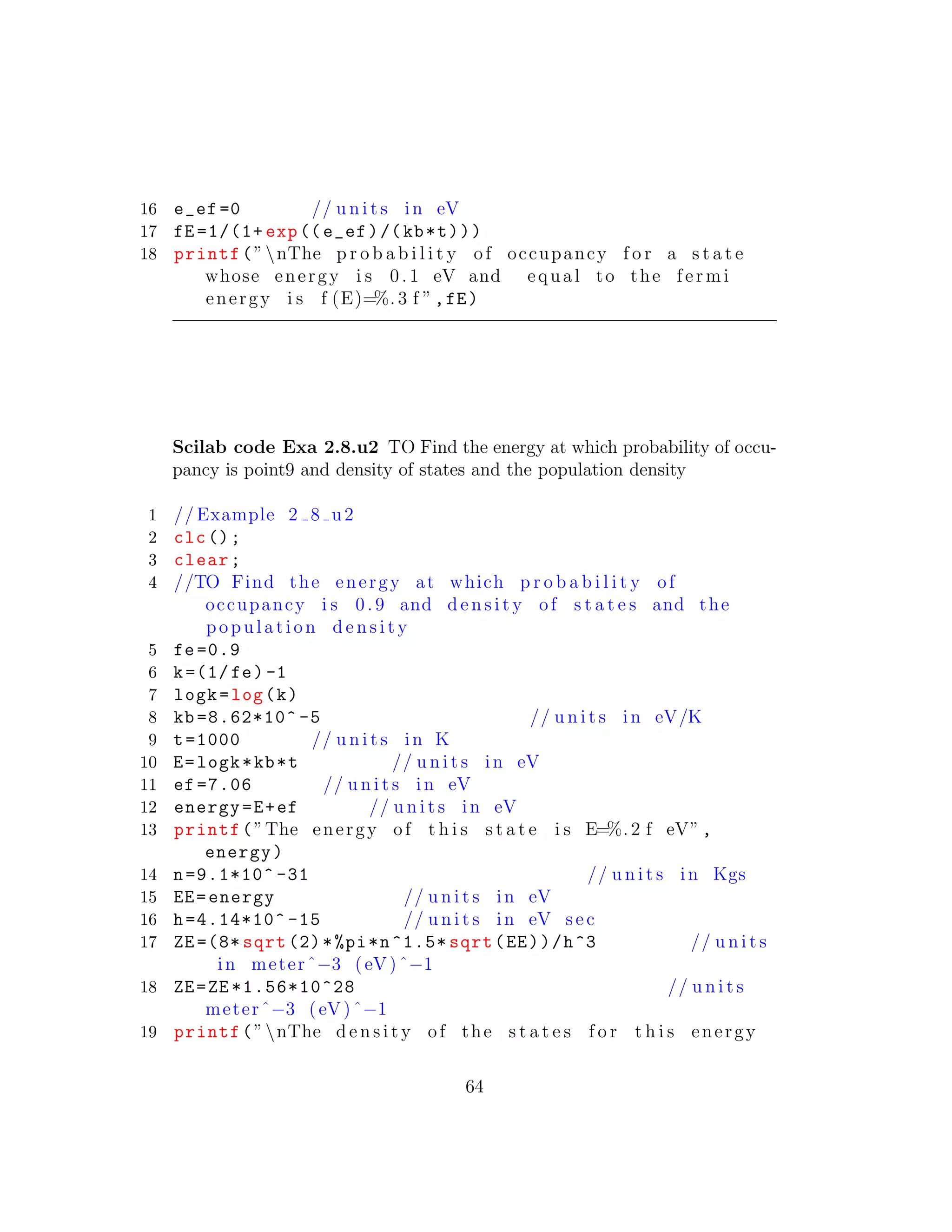 16 e_ef =0 // u n i t s in eV
17 fE =1/(1+ exp((e_ef)/(kb*t)))
18 printf(”nThe p r o b a b i l i t y of occupancy f o r a s t a t e
whose energy i s 0. 1 eV and equal to the fermi
energy i s f (E)=%. 3 f ”,fE)
Scilab code Exa 2.8.u2 TO Find the energy at which probability of occu-
pancy is point9 and density of states and the population density
1 // Example 2 8 u2
2 clc();
3 clear;
4 //TO Find the energy at which p r o b a b i l i t y of
occupancy i s 0.9 and d e n s i t y of s t a t e s and the
population d e n s i t y
5 fe=0.9
6 k=(1/ fe) -1
7 logk=log(k)
8 kb =8.62*10^ -5 // u n i t s in eV/K
9 t=1000 // u n i t s in K
10 E=logk*kb*t // u n i t s in eV
11 ef =7.06 // u n i t s in eV
12 energy=E+ef // u n i t s in eV
13 printf(”The energy of t h i s s t a t e i s E=%. 2 f eV”,
energy)
14 n=9.1*10^ -31 // u n i t s in Kgs
15 EE=energy // u n i t s in eV
16 h=4.14*10^ -15 // u n i t s in eV sec
17 ZE =(8* sqrt (2)*%pi*n^1.5* sqrt(EE))/h^3 // u n i t s
in meterˆ−3 (eV)ˆ−1
18 ZE=ZE *1.56*10^28 // u n i t s
meterˆ−3 (eV)ˆ−1
19 printf(”nThe d e n s i t y of the s t a t e s f o r t h i s energy
64
 