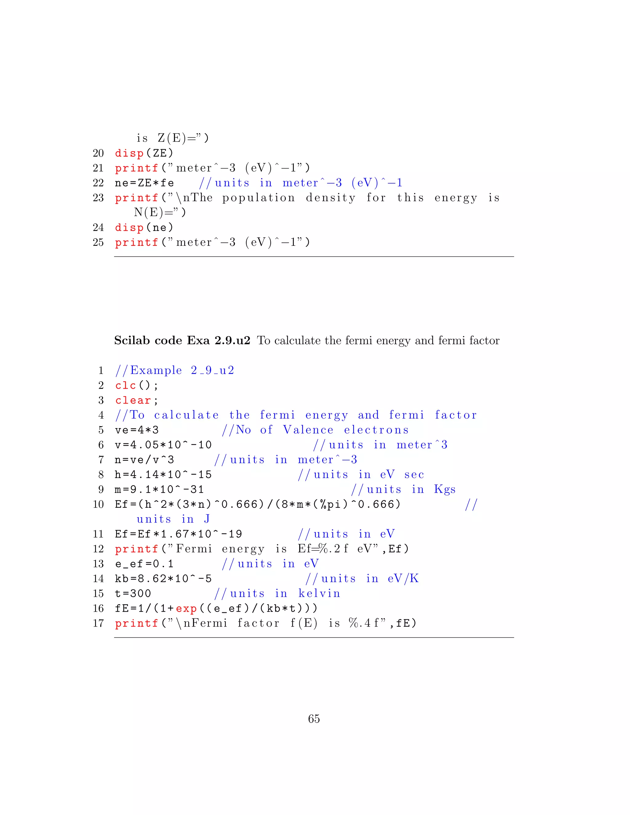 i s Z(E)=”)
20 disp(ZE)
21 printf(” meterˆ−3 (eV)ˆ−1”)
22 ne=ZE*fe // u n i t s in meterˆ−3 (eV)ˆ−1
23 printf(”nThe population d e n s i t y f o r t h i s energy i s
N(E)=”)
24 disp(ne)
25 printf(” meterˆ−3 (eV)ˆ−1”)
Scilab code Exa 2.9.u2 To calculate the fermi energy and fermi factor
1 // Example 2 9 u2
2 clc();
3 clear;
4 //To c a l c u l a t e the fermi energy and fermi f a c t o r
5 ve=4*3 //No of Valence e l e c t r o n s
6 v=4.05*10^ -10 // u n i t s in meter ˆ3
7 n=ve/v^3 // u n i t s in meterˆ−3
8 h=4.14*10^ -15 // u n i t s in eV sec
9 m=9.1*10^ -31 // u n i t s in Kgs
10 Ef=(h^2*(3*n)^0.666) /(8*m*(%pi)^0.666) //
u n i t s in J
11 Ef=Ef *1.67*10^ -19 // u n i t s in eV
12 printf(” Fermi energy i s Ef=%. 2 f eV”,Ef)
13 e_ef =0.1 // u n i t s in eV
14 kb =8.62*10^ -5 // u n i t s in eV/K
15 t=300 // u n i t s in k e l v i n
16 fE =1/(1+ exp((e_ef)/(kb*t)))
17 printf(”nFermi f a c t o r f (E) i s %. 4 f ”,fE)
65
 