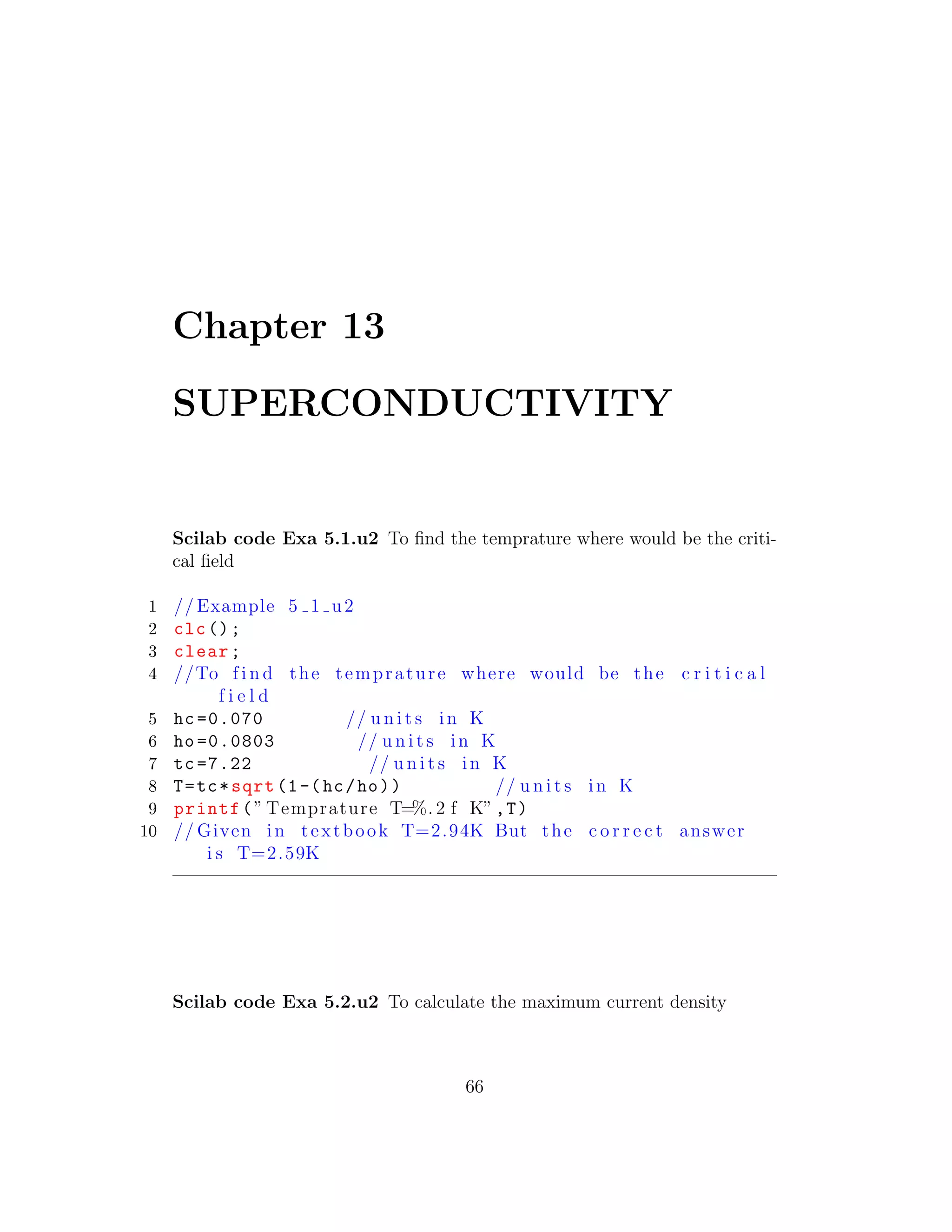 Chapter 13
SUPERCONDUCTIVITY
Scilab code Exa 5.1.u2 To ﬁnd the temprature where would be the criti-
cal ﬁeld
1 // Example 5 1 u2
2 clc();
3 clear;
4 //To f i n d the temprature where would be the c r i t i c a l
f i e l d
5 hc =0.070 // u n i t s in K
6 ho =0.0803 // u n i t s in K
7 tc =7.22 // u n i t s in K
8 T=tc*sqrt (1-(hc/ho)) // u n i t s in K
9 printf(” Temprature T=%. 2 f K”,T)
10 // Given in textbook T=2.94K But the c o r r e c t answer
i s T=2.59K
Scilab code Exa 5.2.u2 To calculate the maximum current density
66
 