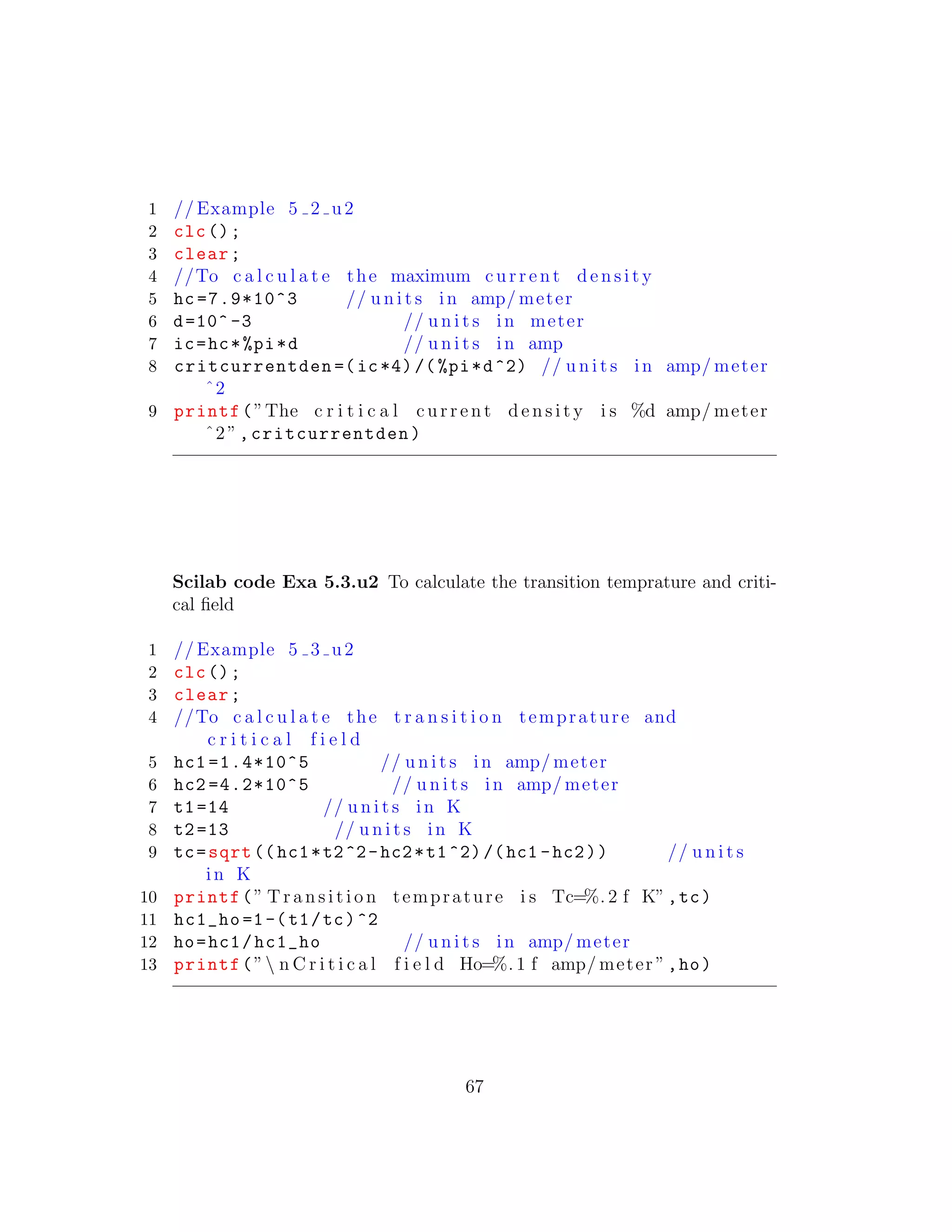 1 // Example 5 2 u2
2 clc();
3 clear;
4 //To c a l c u l a t e the maximum c u r r e n t d e n s i t y
5 hc =7.9*10^3 // u n i t s in amp/ meter
6 d=10^ -3 // u n i t s in meter
7 ic=hc*%pi*d // u n i t s in amp
8 critcurrentden =(ic*4)/(%pi*d^2) // u n i t s in amp/ meter
ˆ2
9 printf(”The c r i t i c a l c u r r e n t d e n s i t y i s %d amp/ meter
ˆ2”,critcurrentden)
Scilab code Exa 5.3.u2 To calculate the transition temprature and criti-
cal ﬁeld
1 // Example 5 3 u2
2 clc();
3 clear;
4 //To c a l c u l a t e the t r a n s i t i o n temprature and
c r i t i c a l f i e l d
5 hc1 =1.4*10^5 // u n i t s in amp/ meter
6 hc2 =4.2*10^5 // u n i t s in amp/ meter
7 t1=14 // u n i t s in K
8 t2=13 // u n i t s in K
9 tc=sqrt ((hc1*t2^2-hc2*t1^2)/(hc1 -hc2)) // u n i t s
in K
10 printf(” T r a n s i t i o n temprature i s Tc=%. 2 f K”,tc)
11 hc1_ho =1-(t1/tc)^2
12 ho=hc1/hc1_ho // u n i t s in amp/ meter
13 printf(” n C r i t i c a l f i e l d Ho=%. 1 f amp/ meter ”,ho)
67
 