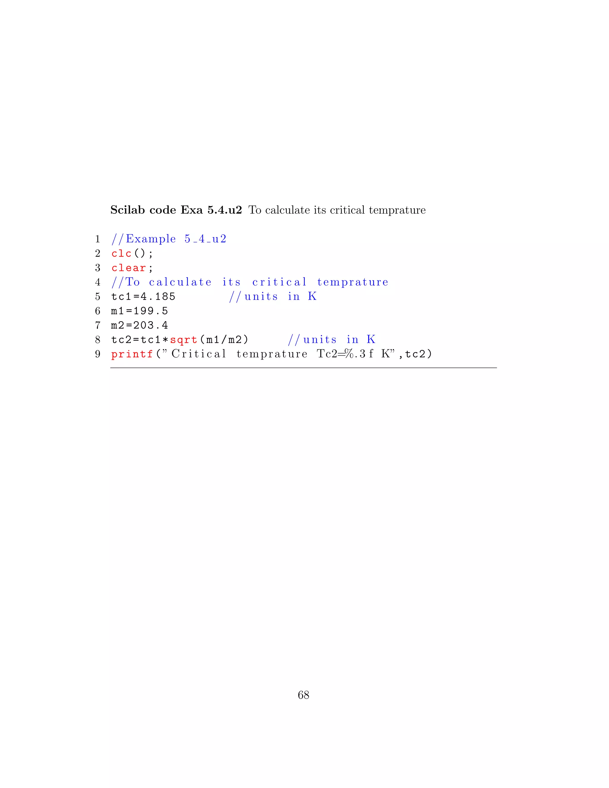 Scilab code Exa 5.4.u2 To calculate its critical temprature
1 // Example 5 4 u2
2 clc();
3 clear;
4 //To c a l c u l a t e i t s c r i t i c a l temprature
5 tc1 =4.185 // u n i t s in K
6 m1 =199.5
7 m2 =203.4
8 tc2=tc1*sqrt(m1/m2) // u n i t s in K
9 printf(” C r i t i c a l temprature Tc2=%. 3 f K”,tc2)
68
 