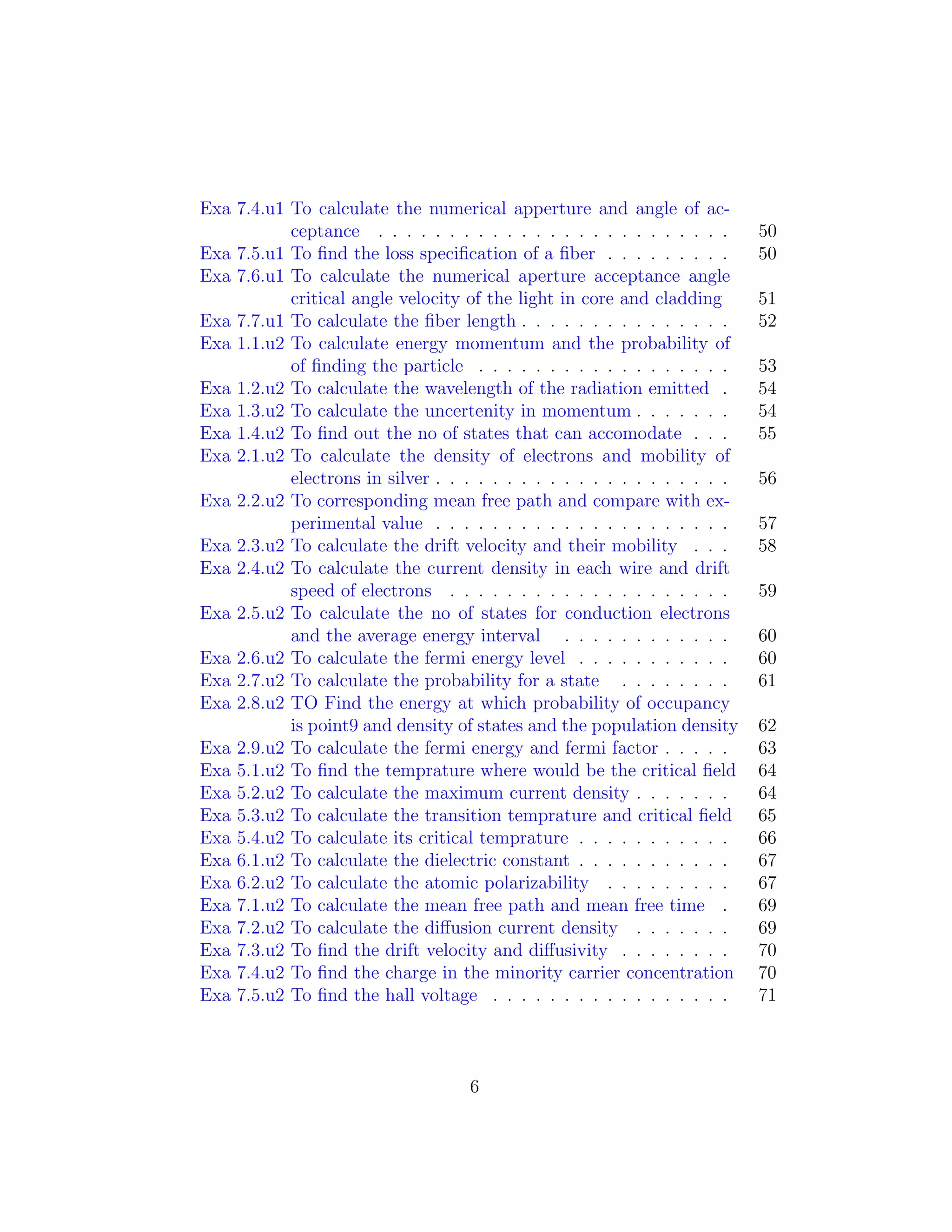 Exa 7.4.u1 To calculate the numerical apperture and angle of ac-
ceptance . . . . . . . . . . . . . . . . . . . . . . . . . 50
Exa 7.5.u1 To ﬁnd the loss speciﬁcation of a ﬁber . . . . . . . . . 50
Exa 7.6.u1 To calculate the numerical aperture acceptance angle
critical angle velocity of the light in core and cladding 51
Exa 7.7.u1 To calculate the ﬁber length . . . . . . . . . . . . . . . 52
Exa 1.1.u2 To calculate energy momentum and the probability of
of ﬁnding the particle . . . . . . . . . . . . . . . . . . 53
Exa 1.2.u2 To calculate the wavelength of the radiation emitted . 54
Exa 1.3.u2 To calculate the uncertenity in momentum . . . . . . . 54
Exa 1.4.u2 To ﬁnd out the no of states that can accomodate . . . 55
Exa 2.1.u2 To calculate the density of electrons and mobility of
electrons in silver . . . . . . . . . . . . . . . . . . . . . 56
Exa 2.2.u2 To corresponding mean free path and compare with ex-
perimental value . . . . . . . . . . . . . . . . . . . . . 57
Exa 2.3.u2 To calculate the drift velocity and their mobility . . . 58
Exa 2.4.u2 To calculate the current density in each wire and drift
speed of electrons . . . . . . . . . . . . . . . . . . . . 59
Exa 2.5.u2 To calculate the no of states for conduction electrons
and the average energy interval . . . . . . . . . . . . 60
Exa 2.6.u2 To calculate the fermi energy level . . . . . . . . . . . 60
Exa 2.7.u2 To calculate the probability for a state . . . . . . . . 61
Exa 2.8.u2 TO Find the energy at which probability of occupancy
is point9 and density of states and the population density 62
Exa 2.9.u2 To calculate the fermi energy and fermi factor . . . . . 63
Exa 5.1.u2 To ﬁnd the temprature where would be the critical ﬁeld 64
Exa 5.2.u2 To calculate the maximum current density . . . . . . . 64
Exa 5.3.u2 To calculate the transition temprature and critical ﬁeld 65
Exa 5.4.u2 To calculate its critical temprature . . . . . . . . . . . 66
Exa 6.1.u2 To calculate the dielectric constant . . . . . . . . . . . 67
Exa 6.2.u2 To calculate the atomic polarizability . . . . . . . . . 67
Exa 7.1.u2 To calculate the mean free path and mean free time . 69
Exa 7.2.u2 To calculate the diﬀusion current density . . . . . . . 69
Exa 7.3.u2 To ﬁnd the drift velocity and diﬀusivity . . . . . . . . 70
Exa 7.4.u2 To ﬁnd the charge in the minority carrier concentration 70
Exa 7.5.u2 To ﬁnd the hall voltage . . . . . . . . . . . . . . . . . 71
6
 