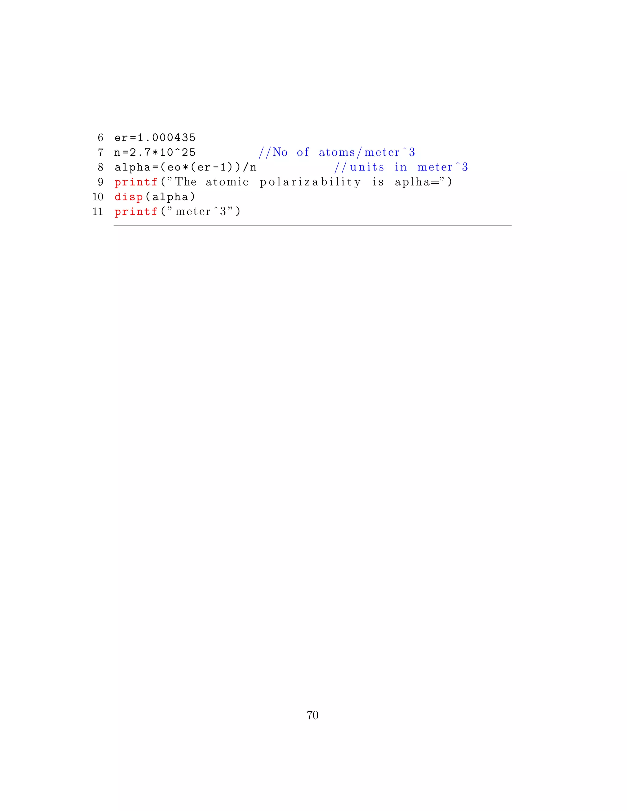6 er =1.000435
7 n=2.7*10^25 //No of atoms / meter ˆ3
8 alpha =(eo*(er -1))/n // u n i t s in meter ˆ3
9 printf(”The atomic p o l a r i z a b i l i t y i s aplha=”)
10 disp(alpha)
11 printf(” meter ˆ3”)
70
 