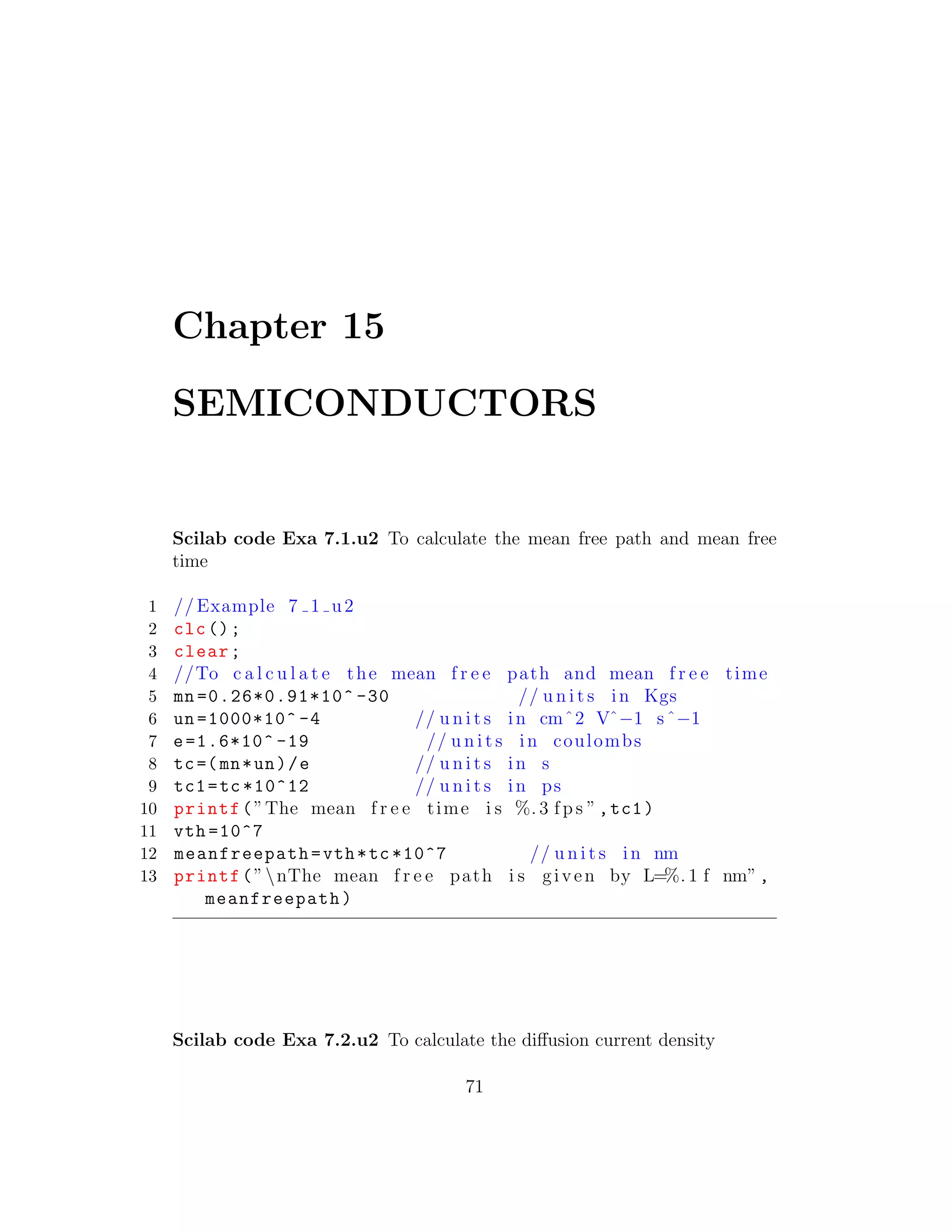 Chapter 15
SEMICONDUCTORS
Scilab code Exa 7.1.u2 To calculate the mean free path and mean free
time
1 // Example 7 1 u2
2 clc();
3 clear;
4 //To c a l c u l a t e the mean f r e e path and mean f r e e time
5 mn =0.26*0.91*10^ -30 // u n i t s in Kgs
6 un =1000*10^ -4 // u n i t s in cmˆ2 Vˆ−1 sˆ−1
7 e=1.6*10^ -19 // u n i t s in coulombs
8 tc=(mn*un)/e // u n i t s in s
9 tc1=tc *10^12 // u n i t s in ps
10 printf(”The mean f r e e time i s %. 3 f p s ”,tc1)
11 vth =10^7
12 meanfreepath=vth*tc *10^7 // u n i t s in nm
13 printf(”nThe mean f r e e path i s given by L=%. 1 f nm”,
meanfreepath)
Scilab code Exa 7.2.u2 To calculate the diﬀusion current density
71
 