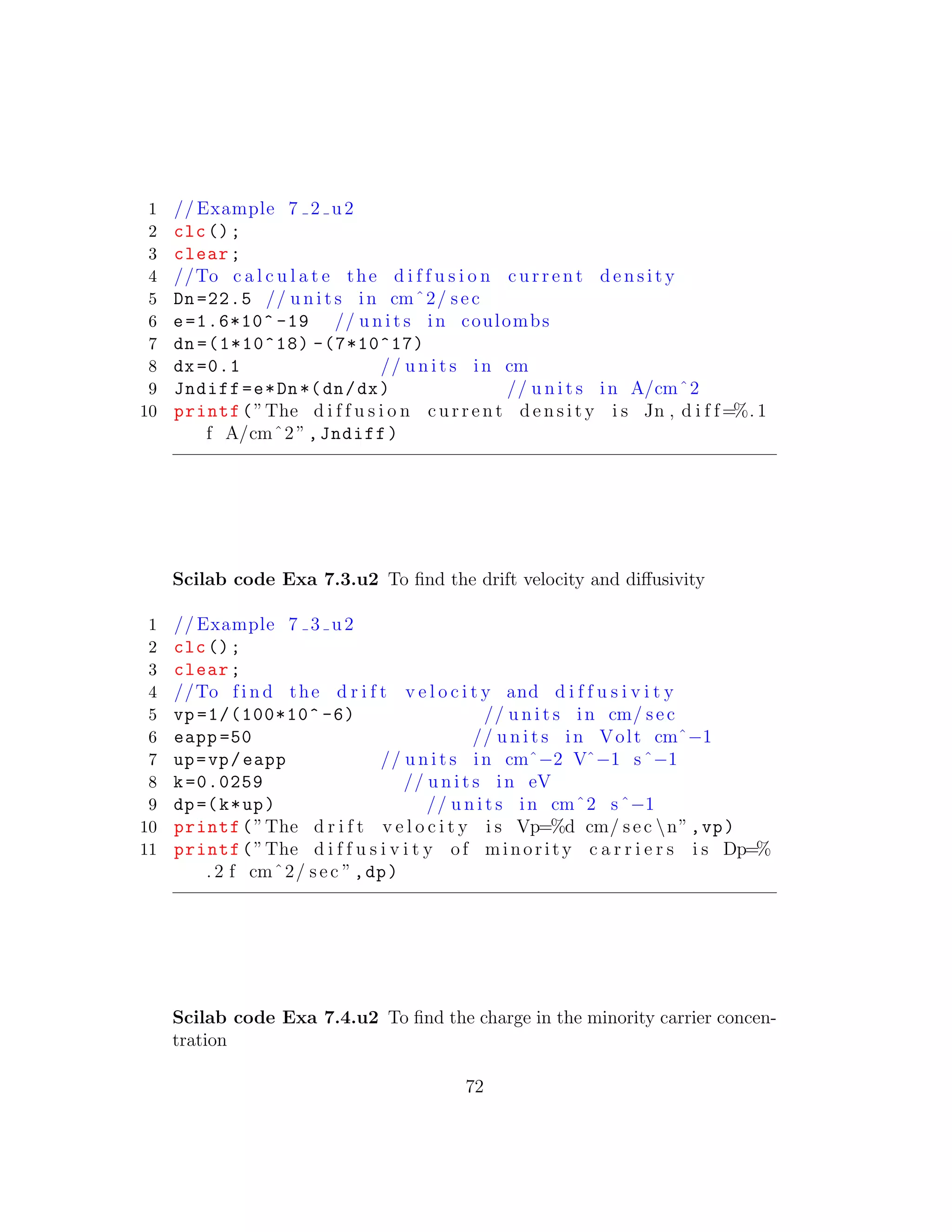1 // Example 7 2 u2
2 clc();
3 clear;
4 //To c a l c u l a t e the d i f f u s i o n c u r r e n t d e n s i t y
5 Dn =22.5 // u n i t s in cmˆ2/ sec
6 e=1.6*10^ -19 // u n i t s in coulombs
7 dn =(1*10^18) -(7*10^17)
8 dx=0.1 // u n i t s in cm
9 Jndiff=e*Dn*(dn/dx) // u n i t s in A/cmˆ2
10 printf(”The d i f f u s i o n c u r r e n t d e n s i t y i s Jn , d i f f=%. 1
f A/cmˆ2”,Jndiff)
Scilab code Exa 7.3.u2 To ﬁnd the drift velocity and diﬀusivity
1 // Example 7 3 u2
2 clc();
3 clear;
4 //To f i n d the d r i f t v e l o c i t y and d i f f u s i v i t y
5 vp =1/(100*10^ -6) // u n i t s in cm/ sec
6 eapp =50 // u n i t s in Volt cmˆ−1
7 up=vp/eapp // u n i t s in cmˆ−2 Vˆ−1 sˆ−1
8 k=0.0259 // u n i t s in eV
9 dp=(k*up) // u n i t s in cmˆ2 sˆ−1
10 printf(”The d r i f t v e l o c i t y i s Vp=%d cm/ sec n”,vp)
11 printf(”The d i f f u s i v i t y of minority c a r r i e r s i s Dp=%
. 2 f cmˆ2/ sec ”,dp)
Scilab code Exa 7.4.u2 To ﬁnd the charge in the minority carrier concen-
tration
72
 
