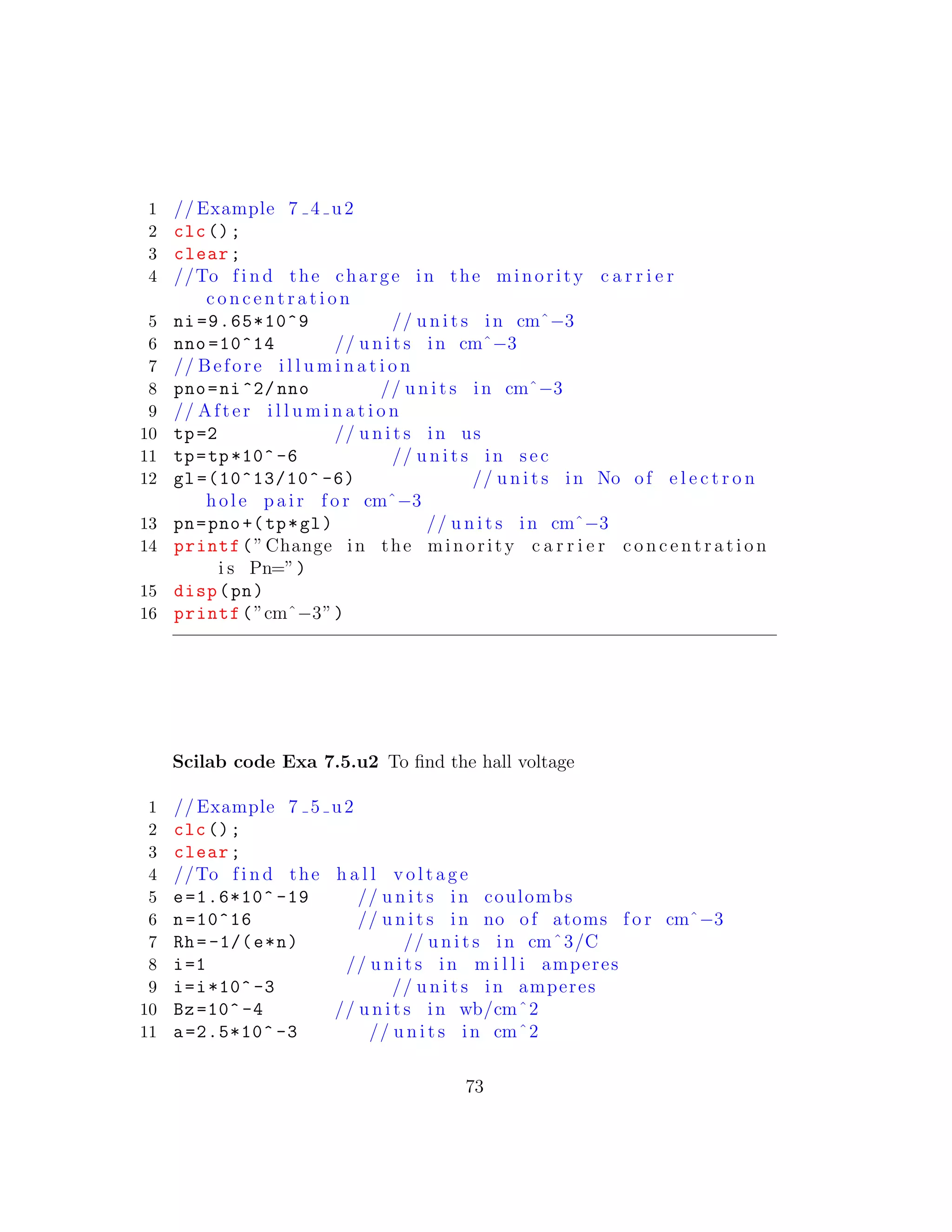 1 // Example 7 4 u2
2 clc();
3 clear;
4 //To f i n d the charge in the minority c a r r i e r
c o n c e n t r a t i o n
5 ni =9.65*10^9 // u n i t s in cmˆ−3
6 nno =10^14 // u n i t s in cmˆ−3
7 // Before i l l u m i n a t i o n
8 pno=ni^2/ nno // u n i t s in cmˆ−3
9 // After i l l u m i n a t i o n
10 tp=2 // u n i t s in us
11 tp=tp*10^ -6 // u n i t s in sec
12 gl =(10^13/10^ -6) // u n i t s in No of e l e c t r o n
hole p a i r f o r cmˆ−3
13 pn=pno+(tp*gl) // u n i t s in cmˆ−3
14 printf(”Change in the minority c a r r i e r c o n c e n t r a t i o n
i s Pn=”)
15 disp(pn)
16 printf(”cmˆ−3”)
Scilab code Exa 7.5.u2 To ﬁnd the hall voltage
1 // Example 7 5 u2
2 clc();
3 clear;
4 //To f i n d the h a l l v o l t a g e
5 e=1.6*10^ -19 // u n i t s in coulombs
6 n=10^16 // u n i t s in no of atoms f o r cmˆ−3
7 Rh=-1/(e*n) // u n i t s in cmˆ3/C
8 i=1 // u n i t s in m i l l i amperes
9 i=i*10^ -3 // u n i t s in amperes
10 Bz=10^ -4 // u n i t s in wb/cmˆ2
11 a=2.5*10^ -3 // u n i t s in cmˆ2
73
 