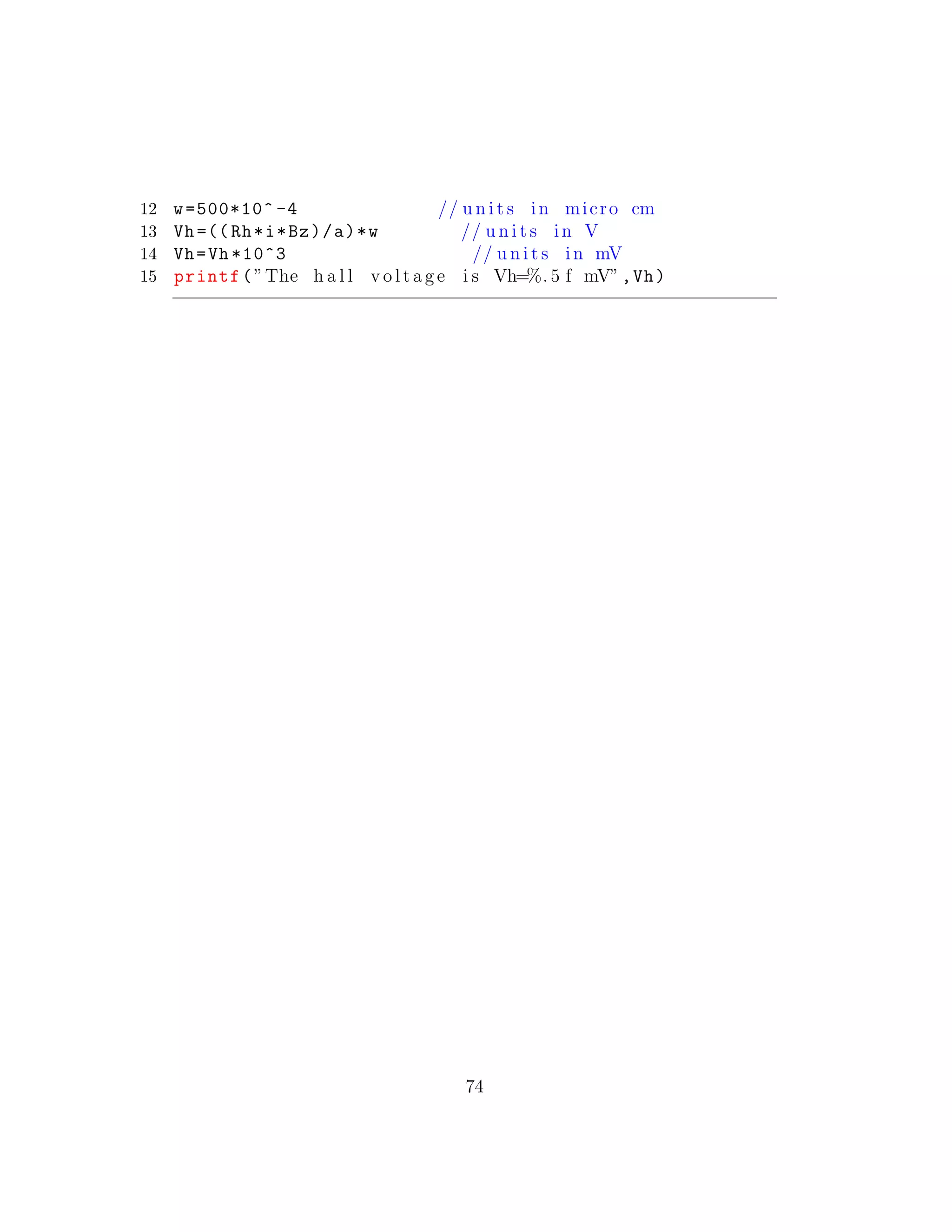 12 w=500*10^ -4 // u n i t s in micro cm
13 Vh=((Rh*i*Bz)/a)*w // u n i t s in V
14 Vh=Vh *10^3 // u n i t s in mV
15 printf(”The h a l l v o l t a g e i s Vh=%. 5 f mV”,Vh)
74
 