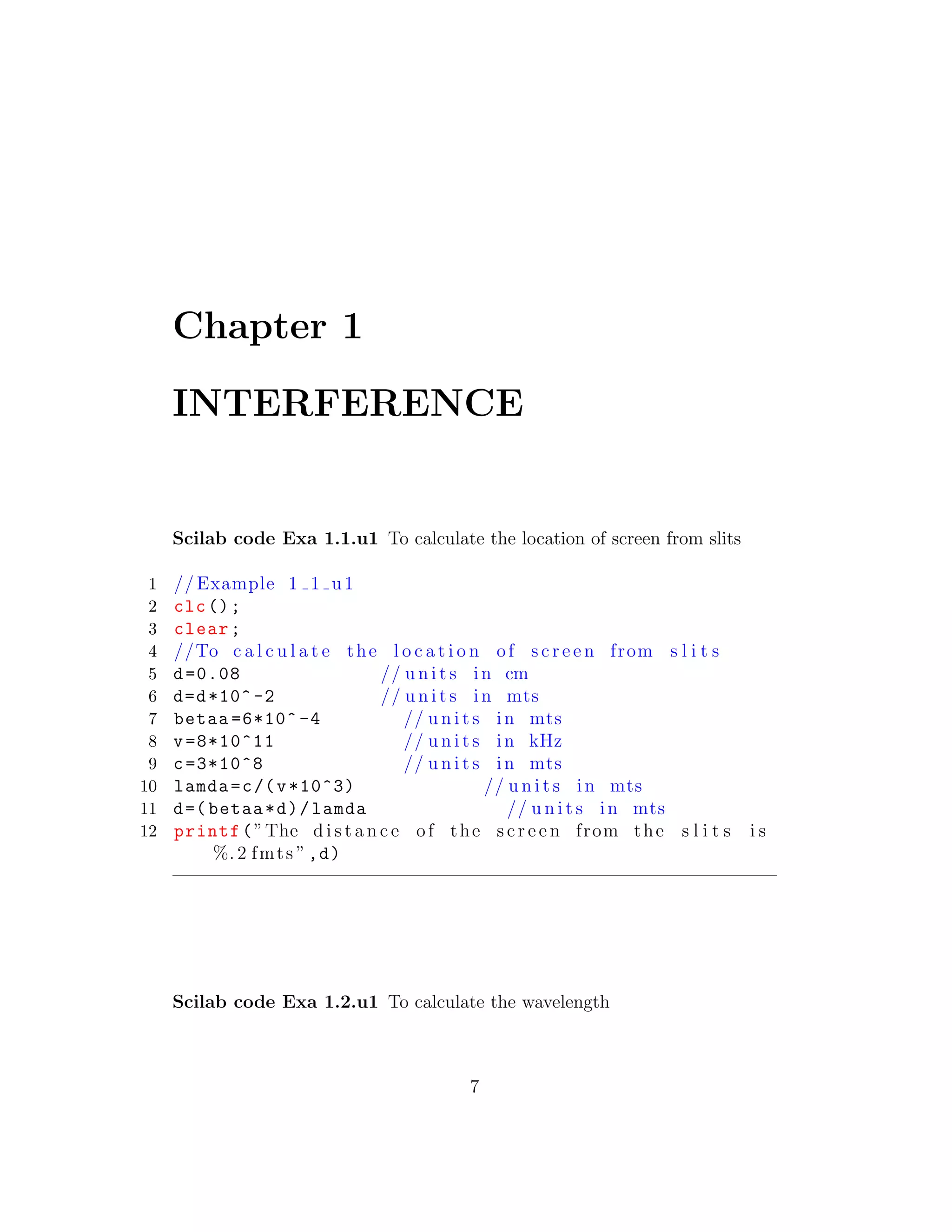 Chapter 1
INTERFERENCE
Scilab code Exa 1.1.u1 To calculate the location of screen from slits
1 // Example 1 1 u1
2 clc();
3 clear;
4 //To c a l c u l a t e the l o c a t i o n of s c r e e n from s l i t s
5 d=0.08 // u n i t s in cm
6 d=d*10^ -2 // u n i t s in mts
7 betaa =6*10^ -4 // u n i t s in mts
8 v=8*10^11 // u n i t s in kHz
9 c=3*10^8 // u n i t s in mts
10 lamda=c/(v*10^3) // u n i t s in mts
11 d=( betaa*d)/lamda // u n i t s in mts
12 printf(”The d i s t a n c e of the s c r e e n from the s l i t s i s
%. 2 fmts ”,d)
Scilab code Exa 1.2.u1 To calculate the wavelength
7
 