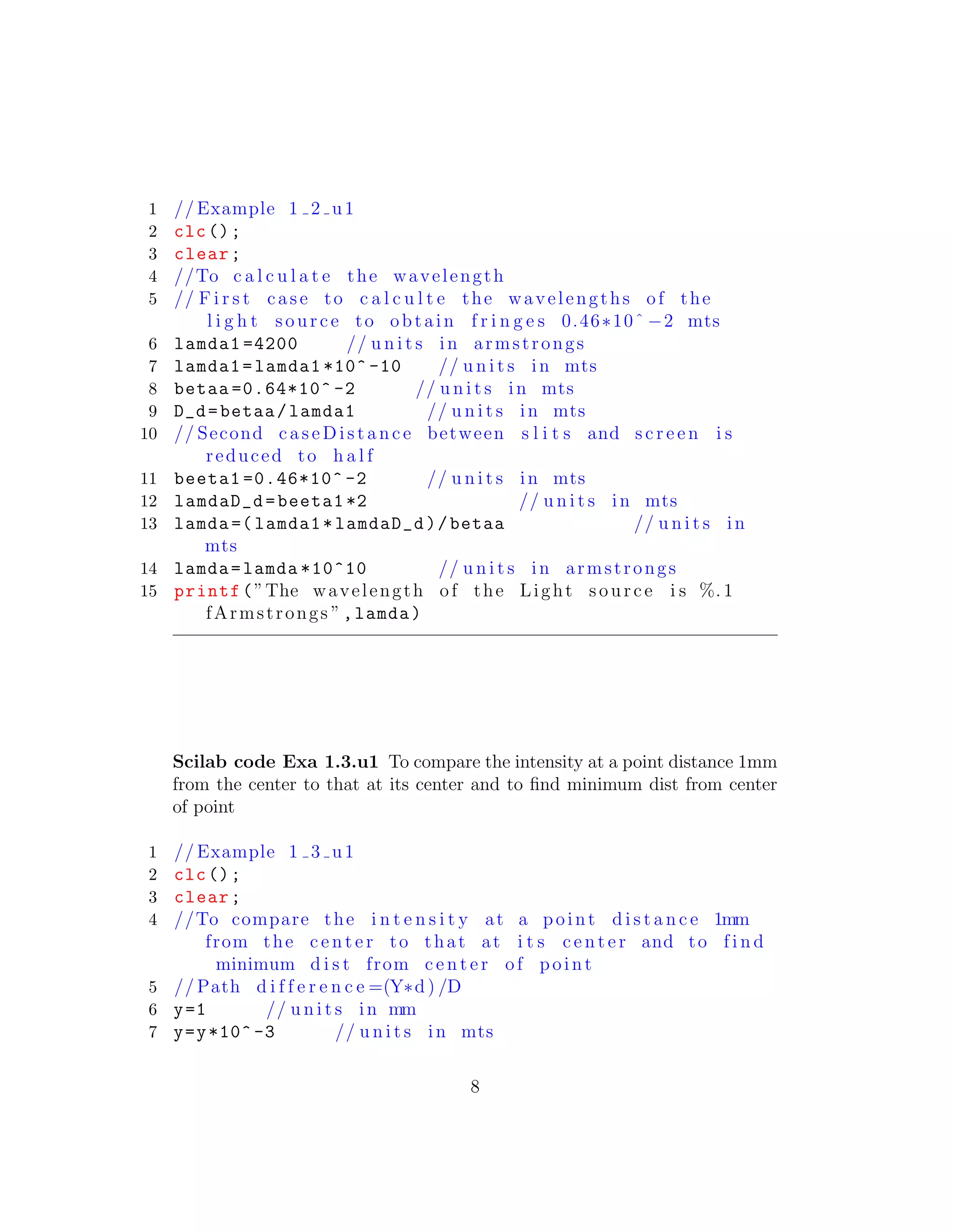 1 // Example 1 2 u1
2 clc();
3 clear;
4 //To c a l c u l a t e the wavelength
5 // F i r s t case to c a l c u l t e the wavelengths of the
l i g h t source to obtain f r i n g e s 0.46∗10ˆ −2 mts
6 lamda1 =4200 // u n i t s in armstrongs
7 lamda1=lamda1 *10^ -10 // u n i t s in mts
8 betaa =0.64*10^ -2 // u n i t s in mts
9 D_d=betaa/lamda1 // u n i t s in mts
10 // Second c a s e D i s t a n c e between s l i t s and s c r e e n i s
reduced to h a l f
11 beeta1 =0.46*10^ -2 // u n i t s in mts
12 lamdaD_d=beeta1 *2 // u n i t s in mts
13 lamda =( lamda1*lamdaD_d)/betaa // u n i t s in
mts
14 lamda=lamda *10^10 // u n i t s in armstrongs
15 printf(”The wavelength of the Light source i s %. 1
fArmstrongs ”,lamda)
Scilab code Exa 1.3.u1 To compare the intensity at a point distance 1mm
from the center to that at its center and to ﬁnd minimum dist from center
of point
1 // Example 1 3 u1
2 clc();
3 clear;
4 //To compare the i n t e n s i t y at a point d i s t a n c e 1mm
from the c e n t e r to that at i t s c e n t e r and to f i n d
minimum d i s t from c e n t e r of point
5 // Path d i f f e r e n c e =(Y∗d ) /D
6 y=1 // u n i t s in mm
7 y=y*10^ -3 // u n i t s in mts
8
 