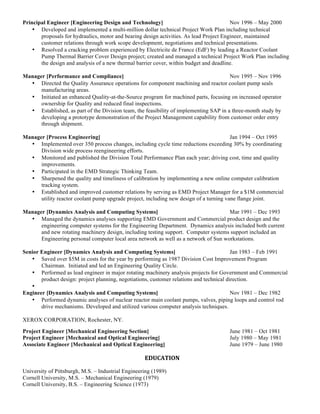 Principal Engineer [Engineering Design and Technology] Nov 1996 – May 2000
• Developed and implemented a multi-million dollar technical Project Work Plan including technical
proposals for hydraulics, motor and bearing design activities. As lead Project Engineer, maintained
customer relations through work scope development, negotiations and technical presentations.
• Resolved a cracking problem experienced by Electricite de France (EdF) by leading a Reactor Coolant
Pump Thermal Barrier Cover Design project; created and managed a technical Project Work Plan including
the design and analysis of a new thermal barrier cover, within budget and deadline.
Manager [Performance and Compliance] Nov 1995 – Nov 1996
• Directed the Quality Assurance operations for component machining and reactor coolant pump seals
manufacturing areas.
• Initiated an enhanced Quality-at-the-Source program for machined parts, focusing on increased operator
ownership for Quality and reduced final inspections.
• Established, as part of the Division team, the feasibility of implementing SAP in a three-month study by
developing a prototype demonstration of the Project Management capability from customer order entry
through shipment.
Manager [Process Engineering] Jan 1994 – Oct 1995
• Implemented over 350 process changes, including cycle time reductions exceeding 30% by coordinating
Division wide process reengineering efforts.
• Monitored and published the Division Total Performance Plan each year; driving cost, time and quality
improvements.
• Participated in the EMD Strategic Thinking Team.
• Sharpened the quality and timeliness of calibration by implementing a new online computer calibration
tracking system.
• Established and improved customer relations by serving as EMD Project Manager for a $1M commercial
utility reactor coolant pump upgrade project, including new design of a turning vane flange joint.
Manager [Dynamics Analysis and Computing Systems] Mar 1991 – Dec 1993
• Managed the dynamics analyses supporting EMD Government and Commercial product design and the
engineering computer systems for the Engineering Department. Dynamics analysis included both current
and new rotating machinery design, including testing support. Computer systems support included an
Engineering personal computer local area network as well as a network of Sun workstations.
Senior Engineer [Dynamics Analysis and Computing Systems] Jan 1983 – Feb 1991
• Saved over $5M in costs for the year by performing as 1987 Division Cost Improvement Program
Chairman. Initiated and led an Engineering Quality Circle.
• Performed as lead engineer in major rotating machinery analysis projects for Government and Commercial
product design: project planning, negotiations, customer relations and technical direction.
•
Engineer [Dynamics Analysis and Computing Systems] Nov 1981 – Dec 1982
• Performed dynamic analyses of nuclear reactor main coolant pumps, valves, piping loops and control rod
drive mechanisms. Developed and utilized various computer analysis techniques.
XEROX CORPORATION, Rochester, NY.
Project Engineer [Mechanical Engineering Section] June 1981 – Oct 1981
Project Engineer [Mechanical and Optical Engineering] July 1980 – May 1981
Associate Engineer [Mechanical and Optical Engineering] June 1979 – June 1980
EDUCATION	
	
University of Pittsburgh, M.S. – Industrial Engineering (1989)
Cornell University, M.S. – Mechanical Engineering (1979)
Cornell University, B.S. – Engineering Science (1973)
	
 