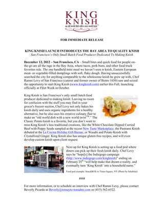  
	
  
	
  
FOR IMMEDIATE RELEASE
KING KNISH LAUNCH INTRODUCES THE BAY AREA TO QUALITY KNISH
San Francisco’s Only Small Batch Food Producer Dedicated To Making Knish
December 12, 2012 – San Francisco, CA – Small bites and quick food for people on-
the-go are all the rage in the Bay Area, where tacos, pork buns, and other food truck
favorites rule. The one handheld mini meal we haven’t seen is knish, Eastern European
meat- or vegetable-filled dumplings with soft, flaky dough. Having unsuccessfully
searched the city for anything comparable to the wholesome knish he grew up with, Chef
Ramni Levy of San Francisco (caterer and former owner of Bistro 1650) saw and seized
the opportunity to start King Knish (www.kingknish.com) earlier this Fall, launching
officially at Fleet Week in October.
King Knish is San Francisco’s only small batch food
producer dedicated to making knish. Leaving no room
for confusion with the stuff you may find in your
grocer's freezer section, Chef Levy not only bakes his
knish daily and uses organic ingredients for a healthy
alternative, but he also uses his creative culinary flair to
make an “old world dish with a new world twistTM
.” The
Classic Potato knish is a favorite, but you don’t want to
miss King Knish’s less traditional creations, like the White Chocolate Dipped Curried
Beef with Poppy Seeds sampled at the recent New Taste Marketplace, the Pastrami Knish
debuted at the La Cocina Holiday Gift Bazaar, or Wasabi and Potato Knish with
Crystallized Ginger. King Knish also has unique gluten-free recipes, and will even
develop custom knish upon client request.
Next up for King Knish is setting up a food pod where
diners can pick up their fresh knish daily. Chef Levy
says he “hope[s] the Indiegogo campaign
(http://www.indiegogo.com/kingknish)” ending on
February 25th
“will help make that dream a reality, and
eventually turn ‘King Knish’ into a household name.”
Food pod example: SnackBOX in Times Square, NY (Photo by Inhabitat)
###	
  
	
  
For more information, or to schedule an interview with Chef Ramni Levy, please contact
Beverly Picardo at Beverly@tomayto-tomahto.com or (415) 562-6522.
 