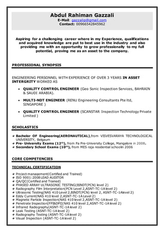 Abdul Rahiman Gazzali
E-Mail: gazzalip@gmail.com
Contact: 00966542845962
Aspiring for a challenging career where in my Experience, qualifications
and acquired knowledge are put to best use in the industry and also
providing me with an opportunity to grow professionally to my full
potential, proving me as an asset to the company.
PROFESSIONAL SYNOPSIS
ENGINEERING PERSONNEL WITH EXPERIENCE OF OVER 3 YEARS IN ASSET
INTERGRITY WORKED AS
 QUALITY CONTROL ENGINEER (Geo Sonic Inspection Services, BAHRAIN
& SAUDI ARABIA).
 MULTI-NDT ENGINEER (RENU Engineering Consultants Pte ltd,
SINGAPORE )
 QUALITY CONTROL ENGINEER (SCANSTAR Inspection Technology Private
Limited )
SCHOLASTICS
Bachelor OF Engineering(AERONAUTICAL),from VISVESVARAYA TECHNOLOGICAL
UNIVERSITY, Belgaum
Pre- University Exams (12th
), from Pa Pre-University College, Mangalore in 2008.
Secondary School Exams (10th
), from MES raja residential schoolin 2006
CORE COMPETENCIES
TECHNICAL CERTIFICATION
Project management(Certified and Trained)
ISO 9001:2008 LEAD AUDITOR
QA/QC(Certified and Trained)
PHASED ARRAY ULTRASONIC TESTING(BINDT(PCN) level 2)
Radiography Film Interpretation(PCN Level 2,ASNT-TC-1A level 2)
Ultrasonic Testing(NAS 410 Level 2,BINDT(PCN) level 2, ASNT-TC-1Alevel 2)
Eddy Current(NAS 410 level 2,ASNT-TC-1A Level 2)
Magnetic Particle Inspection(NAS 410 level 2,ASNT-TC-1A level 2)
Penetrate Inspection[FPI&DPI](NAS 410 level 2,ASNT-TC-1A level 2)
Infrared Radiography(ASNT-TC-1A level 2)
Leak Testing (ASNT-TC-1A level 2)
Radiography Testing (ASNT-TC-1A level 2)
Visual Inspection (ASNT-TC-1A level 2)
 