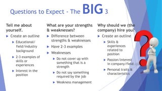 Questions to Expect - The BIG3
Tell me about
yourself.
 Create an outline
 Educational/
field/industry
background
 2-3 examples of
skills or
experiences
 Interest in the
position
What are your strengths
& weaknesses?
 Difference between
strengths & weaknesses
 Have 2-3 examples
 Weaknesses
 Do not cover up with
something that is a
strength
 Do not say something
required by the job
 Weakness management
Why should we (the
company) hire you?
 Create an outline
 Skills &
experiences
related to
position
 Passion/interest
in company/field
 Personal traits &
characteristics
 