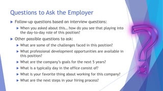 Questions to Ask the Employer
 Follow-up questions based on interview questions:
 When you asked about this… how do you see that playing into
the day-to-day role of this position?
 Other possible questions to ask:
 What are some of the challenges faced in this position?
 What professional development opportunities are available in
this position?
 What are the company’s goals for the next 5 years?
 What is a typically day in the office consist of?
 What is your favorite thing about working for this company?
 What are the next steps in your hiring process?
 