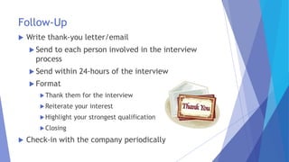Follow-Up
 Write thank-you letter/email
 Send to each person involved in the interview
process
 Send within 24-hours of the interview
 Format
Thank them for the interview
Reiterate your interest
Highlight your strongest qualification
Closing
 Check-in with the company periodically
 