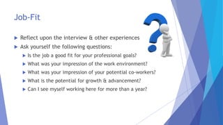 Job-Fit
 Reflect upon the interview & other experiences
 Ask yourself the following questions:
 Is the job a good fit for your professional goals?
 What was your impression of the work environment?
 What was your impression of your potential co-workers?
 What is the potential for growth & advancement?
 Can I see myself working here for more than a year?
 