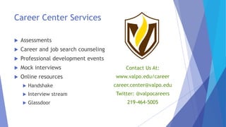 Career Center Services
 Assessments
 Career and job search counseling
 Professional development events
 Mock interviews
 Online resources
 Handshake
 Interview stream
 Glassdoor
Contact Us At:
www.valpo.edu/career
career.center@valpo.edu
Twitter: @valpocareers
219-464-5005
 