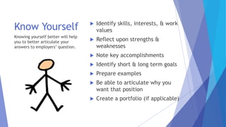 Know Yourself  Identify skills, interests, & work
values
 Reflect upon strengths &
weaknesses
 Note key accomplishments
 Identify short & long term goals
 Prepare examples
 Be able to articulate why you
want that position
 Create a portfolio (if applicable)
Knowing yourself better will help
you to better articulate your
answers to employers’ question.
 