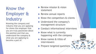 Know the
Employer &
Industry
Knowing the company and
industry that you are applying
for shows the employer that
you are truly passionate about
the position and that you
understand the company &
what you are applying to
become a part of.
 Review mission & vision
statement
 Review annual reports
 Know the competitors & clients
 Understand the company’s
management structure
 Conduct informational interviews
 Know what is currently
happening with the company
 Know names & titles of
interviewers
 Prepare targeted questions
 