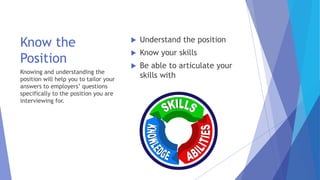 Know the
Position
 Understand the position
 Know your skills
 Be able to articulate your
skills withKnowing and understanding the
position will help you to tailor your
answers to employers’ questions
specifically to the position you are
interviewing for.
 