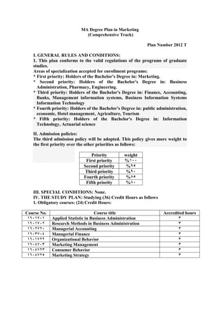 MA Degree Plan in Marketing
(Comprehensive Track)
Plan Number 2012 T
I. GENERAL RULES AND CONDITIONS:
1. This plan conforms to the valid regulations of the programs of graduate
studies.
Areas of specialization accepted for enrollment programs:
* First priority: Holders of the Bachelor's Degree in: Marketing.
* Second priority: Holders of the Bachelor's Degree in: Business
Administration, Pharmacy, Engineering.
* Third priority: Holders of the Bachelor's Degree in: Finance, Accounting,
Banks, Management information systems, Business Information Systems
Information Technology.
* Fourth priority: Holders of the Bachelor's Degree in: public administration,
economic, Hotel management, Agriculture, Tourism.
* Fifth priority: Holders of the Bachelor's Degree in: Information
Technology, Actuarial science.
II. Admission policies:
The third admission policy will be adopted. This policy gives more weight to
the first priority over the other priorities as follows:
III. SPECIAL CONDITIONS: None.
IV. THE STUDY PLAN: Studying (36) Credit Hours as follows
1. Obligatory courses: (24) Credit Hours:
Accredited hoursCourse titleCourse No.
3Applied Statistic in Business Administration6116716
3Research Methods in Business Administration6116711
3Managerial Accounting6111711
3eananMFeaa renanaM6113711
3rFnaneea ernaa aMiaaerF6116711
3Marketing Management6111713
3Consumer Behavior6111713
3Marketing Strategy6111719
weightPriority
611%First priority
59%Second priority
51%Third priority
59%Fourth priority
51%Fifth priority
 