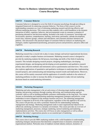 Master In Business Administration/ Marketing Specialization
Course Description
1604723 Consumer Behavior
Consumer behavior is designed to cover the field of consumer psychology through providing an
integrated framework for analyzing consumer behavior. The focus of this course is on the
understanding consumers as a way of informing marketing research and driving effective and
efficient marketing decisions. This course provides students with a solid foundation in the dynamic
interaction of affect, cognition, behavior, and environmental events in consumer evaluation of
purchasing alternatives and decision-making. Included is the study of consumers’ knowledge and
involvement, attention, comprehension, learning, motivation, personality, attitude development,
social class, reference groups, cultures and subcultures, and consumer purchase intention and
patterns. Also discussed is the practical impact of consumer behavior analysis on marketing mix
strategies, market segmentation/positioning, persuasion process and promotion, and price affect and
cognition.
1604728 Marketing Research
Marketing research has a crucial role to play in many strategic and tactical organizational decisions
especially in today's complex business environments. Marketing research course is designed to
provide the marketing students the full process, knowledge and skills of the field of marketing
research. This includes designing research projects, designing methodologies, developing
experimental designs, and designing and developing several quantitative and qualitative research
primary data collection methods and instruments such as questionnaires and interviews. This course
also explores applications of quantitative and qualitative techniques to analyzing data, implementing
research projects, and communicating and interpreting research results and implications. Moreover,
this course will be mainly concerned with the application of scientific methods to the solution of
marketing problems in order to increase the ability of management to make relevant marketing
decisions based on sound marketing information.
1604404 Marketing Management
Marketing and sales management is the art and science of choosing target markets and getting,
keeping, and growing customers through creating, delivering, and communicating superior
customer value as well as building profitable customers relationships on the long term. The course
focuses on formulating and implementing marketing management strategies and policies, a task
undertaken in most companies at the strategic business unit level. The marketing management
process is important at all levels of the organization, regardless of the title applied to the activity.
The course will provide you with a systematic framework for understanding marketing
management and strategy. Marketing management seeks to meet organizational objectives by
effectively satisfying customers in a dynamic environment. This course provides an overview of
marketing management, processes, strategic marketing, tactical marketing and marketing
implementation activities. The course also will focus on sales management as well as ethical
practices that today’s organizations practice as an essential part of marketing.
1604725 Marketing Strategy
This course aims to provide MBA marketing students with a solid foundation in understanding
marketing strategies and processes that determine competitiveness in dynamic consumer and
organizational markets. Particular areas of emphasis include industry analyses, dynamics of
 