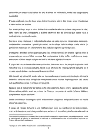 2
dell’individuo, un senso di vuoto interiore che tenta di colmare con beni materiali, mentre i reali bisogni restano
insoddisfatti.
E’ quasi paradossale, ma, allo stesso tempo, tutti noi ricerchiamo sollievo dallo stress e svago in luoghi dove
vi sia un contatto con la natura.
Non a caso per lungo tempo la natura è stata al centro della vita dell’uomo portando insegnamenti e valori,
come il senso del tempo, l’integrazione, la diversità, ed offrendo doni: dal campo del puro piacere visivo, a
quello alimentare come quello medico.
Così se un tempo relazionarsi in modo diretto alla natura era pratica comune e indispensabile, studiandola,
manipolandola e ricavandone i prodotti più svariati, con lo sviluppo della tecnologia e delle scienze (in
particolare la medicina) e con l’allontanamento dalla produzione agricola, oggi non è più così.
D'altra parte è dimostrato come la psiche dell’uomo si sia evoluta in simbiosi con la natura, il genere umano è
programmato per avere un’affinità con essa. Tale predisposizione è detta biofilia, è definita come innato,
ereditario ed inconscio bisogno biologico dell’uomo di cercare un legame con la natura.
È proprio l’esclusione di essa dalla nostra quotidianità a determinare alcuni dei principali disagi rintracciabili
nella sfera fisica e psicologica dell’uomo. Quindi si può affermare che il ricongiungimento dell’uomo con il
contesto naturale è vitale e non è rimandabile a momenti futuri.
Aldo Leopold, agli inizi del XX secolo, nella sua ricerca delle cause di questo profondo disagio, definisce la
Wilderness come una natura selvaggia da vivere piuttosto che da visitare e ne presuppone un “uso” basato
sulla qualità dell’esperienza, in contrasto con la quantità.
Spesso si parla di “natura ferita” per parlare anche delle nostre ferite, fisiche, emotive o psicologiche: James
Hillman, celebre psichiatra americano, scriveva che “Forse per comprendere le malattie dell'anima dobbiamo
comprendere le malattie del mondo”.
Queste considerazioni ci costringono, quindi, ad abbandonare un approccio antropocentrico verso una visione
olistica2 ed ecocentrica3.
Il bisogno ed il disagio dell’uomo si sono modificati di pari passo con i cambiamenti del sistema sociale,
cosicché è divenuto necessario integrare alla ricerca per la cura di sintomi fisici, già affermata nella medicina
2 posizione teorico-metodologica basata sull'idea che le proprietà di un sistema non possono essere spiegate esclusivamente tramite
le sue componenti; ad esempio, un essere vivente, in quanto tale, va considerato sempre come un'unità-totalità non esprimibile con
l'insieme delle parti che lo costituiscono.
3
ecologia del centro di tutto, che promuove la sostenibilità ambientale.
 